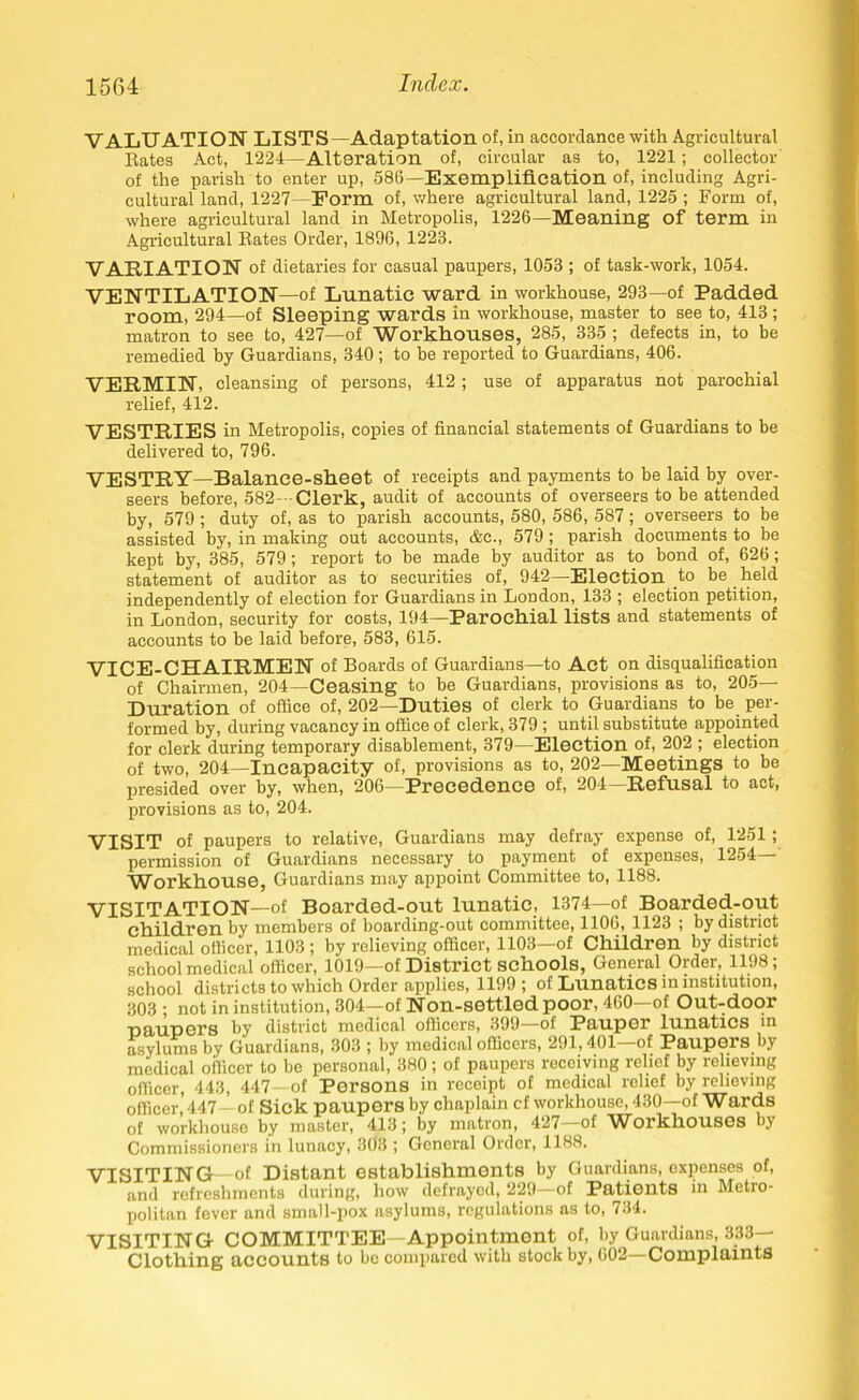 VALUATION LISTS—Adaptation of, in accordance with Agricultural Bates Act, 1224—Alteration of, circular as to, 1221; collector of the parish to enter up, 586—Exemplification of, including Agri- cultural land, 1227—Form of, where agricultural land, 1225 ; Form of, where agricultural land in Metropolis, 1226—Meaning of term in Agricultural Bates Order, 1896, 1223. VARIATION of dietaries for casual paupers, 1053 ; of task-work, 1054. VENTILATION—of Lunatic ward in workhouse, 293—of Padded room, 294—of Sleeping wards in workhouse, master to see to, 413 ; matron to see to, 427—of Workhouses, 285, 335 ; defects in, to be remedied by Guardians, 340 ; to be reported to Guardians, 406. VERMIN, cleansing of persons, 412 ; use of apparatus not parochial relief, 412. VESTRIES in Metropolis, copies of financial statements of Guardians to be delivered to, 796. VESTRY—Balance-sheet of receipts and payments to be laid by over- seers before, 582--Clerk, audit of accounts of overseers to be attended by, 579 ; duty of, as to parish accounts, 580, 586, 587; overseers to be assisted by, in making out accounts, &c., 579; parish documents to be kept by, 385, 579; report to be made by auditor as to bond of, 626; statement of auditor as to securities of, 942—Election to be held independently of election for Guardians in London, 133 ; election petition, in London, security for costs, 194—Parochial lists and statements of accounts to be laid before, 583, 615. VICE-CHAIRMEN of Boards of Guardians—to Act on disqualification of Chairmen, 204—Ceasing to be Guardians, provisions as to, 205— Duration of office of, 202—Duties of clerk to Guardians to be per- formed by, during vacancy in office of clerk, 379 ; until substitute appointed for clerk during temporary disablement, 379—Election of, 202 ; election of two, 204—Incapacity of, provisions as to, 202—Meetings to be presided over by, when, 206—Precedence of, 204—Refusal to act, provisions as to, 204. VISIT of paupers to relative, Guardians may defray expense of, 1251; permission of Guardians necessary to payment of expenses, 1254 Workhouse, Guardians may appoint Committee to, 1188. VISITATION—of Boarded-out lunatic, 1374—of Boarded-out children by members of boarding-out committee, 1106, 1123 ; by district medical officer, 1103 ; by relieving officer, 1103—of Children by district school medical officer, 1019—of District schools, General Order, 1198; school districts to which Order applies, 1199 ; of Lunatics in institution, 303; not in institution, 304—of Non-settledpoor, 460—of Out-door ■paupers by district medical officers, 399—of Pauper lunatics in asylums by Guardians, 303 ; by medical officers, 291,401—of Paupers by medical officer to be personal, 380 ; of paupers receiving relief by relieving officer, 443, 447—of Persons in receipt of medical relief by relieving officer, 447—of Sick paupers by chaplain cf workhouse, 430—of Wards of workhouse by master, 413; by matron, 427—of Workhouses by Commissioners in lunacy, 303 ; General Order, 1188. VISITING—of Distant establishments by Guardians, expenses of, and refreshments during, how defrayed, 229—of Patients in Metro- politan fever and small-pox asylums, regulations as to, 734. VISITING COMMITTEE—Appointment of, by Guardians, 333- Clothing accounts to be compared with stock by, 602—Complaints