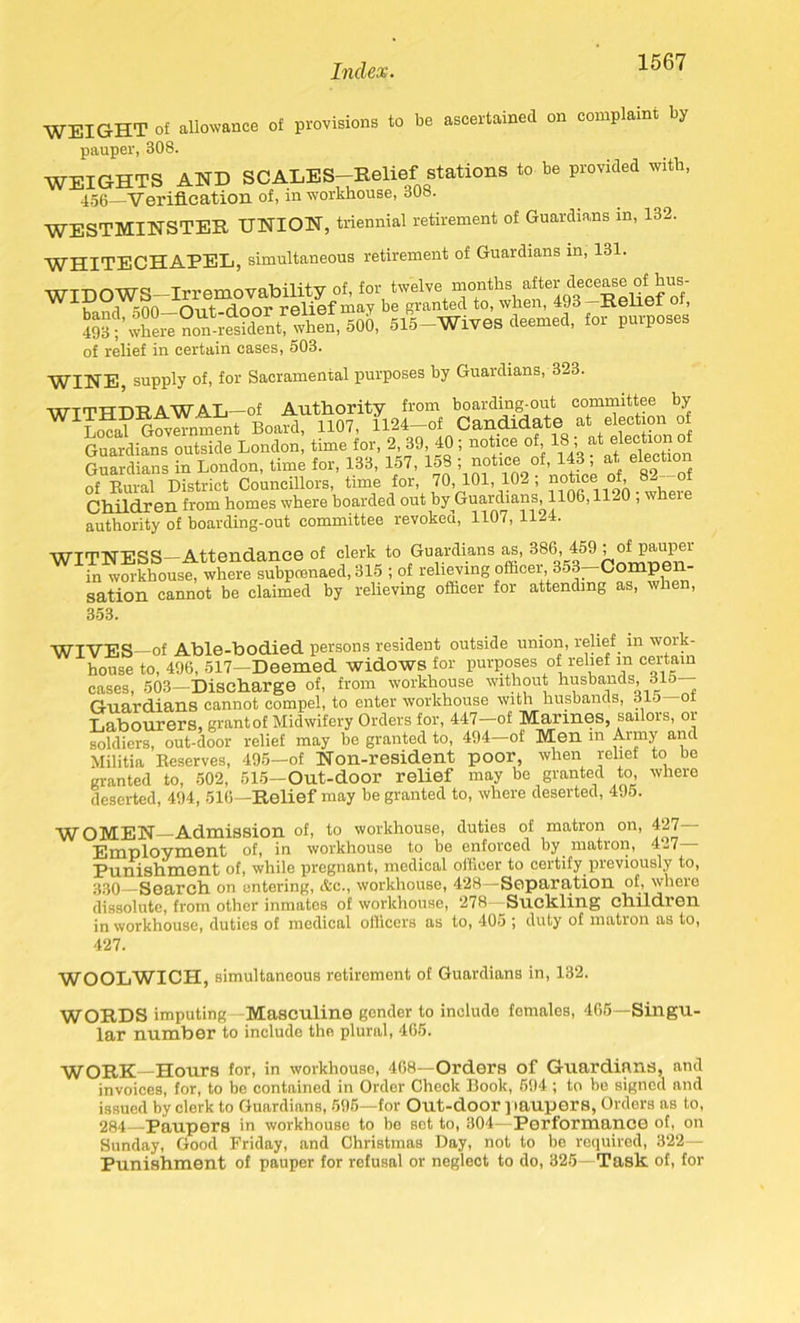 WEIGHT of allowance of provisions to be ascertained on complaint by pauper, 308. WEIGHTS AND SCALES-Relief stations to be provided with, 456—■Verification of, in workhouse, 308. WESTMINSTER UNION, triennial retirement of Guardians in, 132. WHITECHAPEL, simultaneous retirement of Guardians in, 131. WIDOWS—Irremovability of, for twelvemonths after decease of: bus- • ■] -nn o-ivf rJrmv rplipf may bG granted to, wlien, xvGilGl , 515—Wives deemed, for purposes of relief in certain cases, 503. WINE, supply of, for Sacramental purposes by Guardians, 323. WITHDRAWAL—of Authority from boarding-out committee by WILcal Government Board, 1107, 1124-of Candidate at election of Guardians outside London, time for, 2, 39, 40; notice of, 18:, ^ ®lec,tl°“ ° Guardians in London, time for, 133, 157, 158 ; notice of, 143 ; at election of Rural District Councillors, time for 70, 101, 102 ; notice of, 8--° Ch.ild.rGll from homes where boarded out by Guardians, 1106,11*^0 , authority of boarding-out committee revoked, 1107, 1124. WITNESS—Attendance of clerk to Guardians as, 386, 459 ; of pauper in workhouse, where subpoenaed, 315 ; of relieving officer, 353—Compen- sation cannot be claimed by relieving officer for attending as, when, 353. WIVES—of Able-bodied persons resident outside union, relief in woik- house to, 496, 517—Deemed widows for purposes of relief in certain cases, 503—Discharge of, from workhouse without husbands, 315 Guardians cannot compel, to enter workhouse with husbands, 315 of Labourers, grant of Midwifery Orders for, 447—of Marines, sailors, or soldiers, out-door relief may be granted to, 494—of Men m Army and Militia Reserves, 495—of Non-resident poor, when relief to be granted to, 502, 515—Out-door relief may be granted to where deserted, 494, 516—Relief may be granted to, where deserted, 4 Jo. WOMEN—Admission of, to workhouse, duties of matron on, 427 Employment of, in workhouse to be enforced by matron, 4-7 Punishment of, while pregnant, medical officer to certify previously to, 330—Search on entering, Ac., workhouse, 428—Separation of, where dissolute, from other inmates of workhouse, 278—Suckling children in workhouse, duties of medical officers as to, 405 ; duty of matron as to, 427. WOOLWICH, simultaneous retirement of Guardians in, 132. WORDS imputing Masculine gender to include females, 465—Singu- lar number to include the plural, 465. WORK—Hours for, in workhouse, 468—Orders of Guardians, and invoices, for, to be contained in Order Check Book, 694 ; to be signed and issued by clerk to Guardians, 595—for Out-door paupers, Orders as to, 284—Paupers in workhouse to be set to, 304—Performance of, on Sunday, Good Friday, and Christmas Day, not to be required, 322— Punishment of pauper for refusal or neglect to do, 325—Task of, for