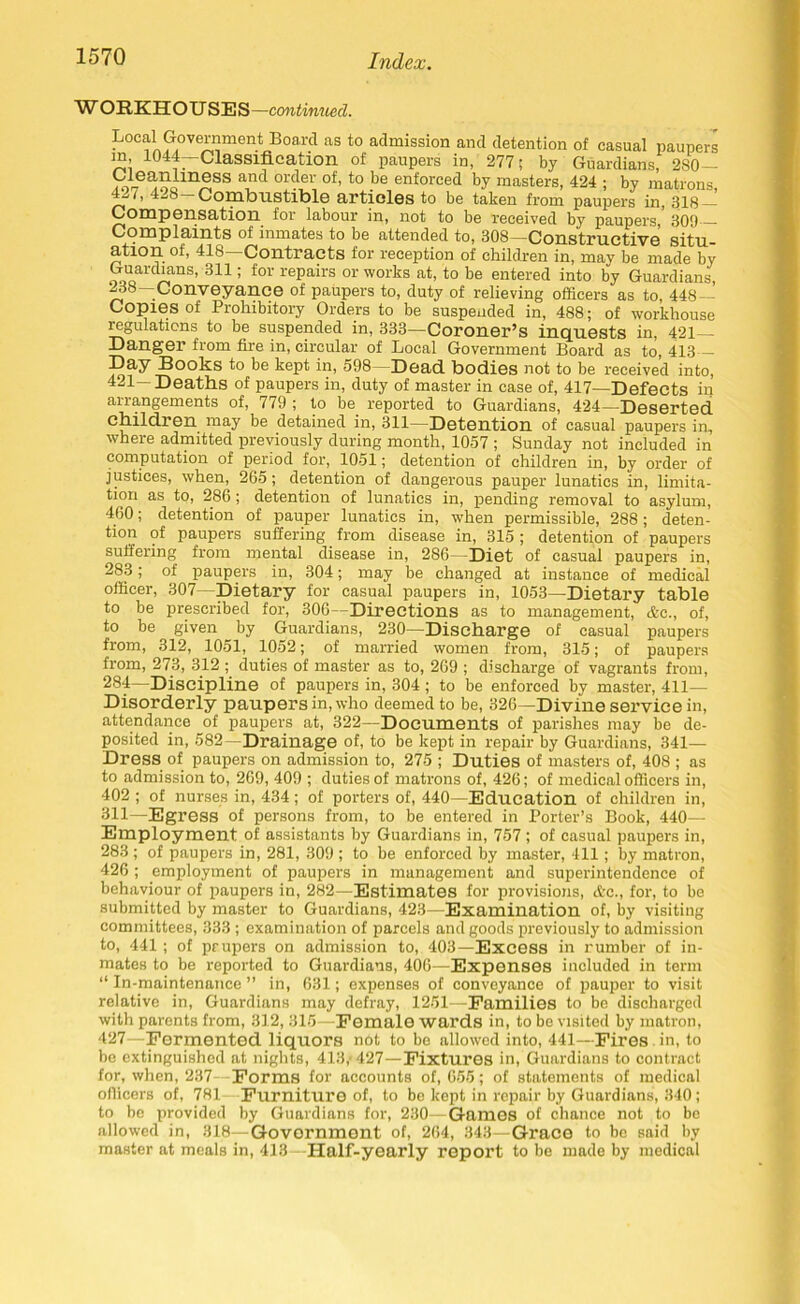 WORKHOUSES —continued. L°e^ Governracrit; Board as to admission and detention of casual paupers ™ 10«—Classification of paupers in, 277; by Guardians, 280- r^-ea:oolln^SS a-,nd 0rder of’ to be enforced by masters, 424 ; by matrons, 42/, 428-Combustible articles to be taken from paupers in, 318- Compensation for labour in, not to be received by paupers, 309 Complaints of inmates to be attended to, 308—Constructive situ ation of, 418—Contracts for reception of children in, mav be made by Guardians, 311; for repairs or works at, to be entered into by Guardians, 238—Conveyance of paupers to, duty of relieving officers as to, 448— Copies of Prohibitory Orders to be suspended in, 488; of workhouse regulations to be suspended in, 333—Coroner’s inquests in, 421 Danger from fire in, circular of Local Government Board as to, 413 Day Books to be kept in, 598 — Dead, bodies not to be received into, 421—Deaths of paupers in, duty of master in case of, 417—Defects in arrangements of, 779 ; to be. reported to Guardians, 424—Deserted children may be detained in, 311—Detention of casual paupers in, where admitted previously during month, 1057 ; Sunday not included in computation of period for, 1051; detention of children in, by order of justices, when, 265; detention of dangerous pauper lunatics in, limita- tion as to, 286; detention of lunatics in, pending removal to asylum, 460; detention of pauper lunatics in, when permissible, 288; deten- tion of paupers suffering from disease in, 315 ; detention of paupers suffering from mental disease in, 286—Diet of casual paupers in, 283; of paupers in, 304; may be changed at instance of medical officer, 307- Dietary for casual paupers in, 1053—Dietary table to be prescribed for, 306—Directions as to management, &c., of, to be given by Guardians, 230—Discharge of casual paupers from, 312, 1051, 1052; of married women from, 315; of paupers from, 27.3, 312 ; duties of master as to, 269 ; discharge of vagrants from, 284—Discipline of paupers in, 304 ; to be enforced by master, 411- Disorderly paupers in, who deemed to be, 326—Divine service in, attendance of paupers at, 322—Documents of parishes may be de- posited in, 582—Drainage of, to be kept in repair by Guardians, 341— Dress of paupers on admission to, 275 ; Duties of masters of, 408 ; as to admission to, 269, 409 ; duties of matrons of, 426; of medical officers in, 402 ; of nurses in, 434; of porters of, 440—Education of children in, 311—Egress of persons from, to be entered in Porter’s Book, 440— Employment of assistants by Guardians in, 757 ; of casual paupers in, 283; of paupers in, 281, 309 ; to be enforced by master, 411; by matron, 426 ; employment of paupers in management and superintendence of behaviour of paupers in, 282—Estimates for provisions, &c., for, to be submitted by master to Guardians, 423—Examination of, by visiting committees, 333 ; examination of parcels and goods previously to admission to, 441; of prupers on admission to, 403—Excess in rumber of in- mates to be reported to Guardians, 406—Expenses included in term “ In-maintenance ” in, 631; expenses of conveyance of pauper to visit relative in, Guardians may defray, 1251—Families to be discharged with parents from, 312, 315—Female wards in, to be visited by matron, 427—Fermented liquors nbt to be allowed into, 441—Fires in, to be extinguished at nights, 413,- 427—Fixtures in, Guardians to contract for, when, 237- Forms for accounts of, 655; of statements of medical officers of, 781 Furniture of, to bo kept in repair by Guardians, 340; to be provided by Guardians for, 230—Games of chance not to be allowed in, 318—Government of, 264, 343—Grace to be said by master at meals in, 413--Half-yearly report to be made by medical