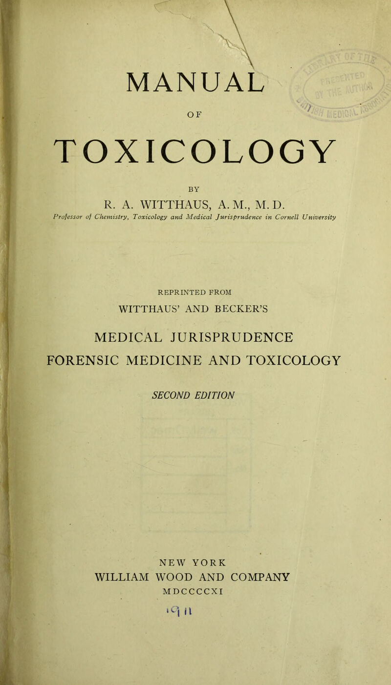 MANUAL TOXICOLOGY BY R. A. WITTHAUS, A. M., M. D. Professor of Chemistry, Toxicology and Medical Jurisprudence in Cornell University REPRINTED FROM WITTHAUS’ AND BECKER’S MEDICAL JURISPRUDENCE FORENSIC MEDICINE AND TOXICOLOGY SECOND EDITION NEW YORK WILLIAM WOOD AND COMPANY MDCCCCXI II