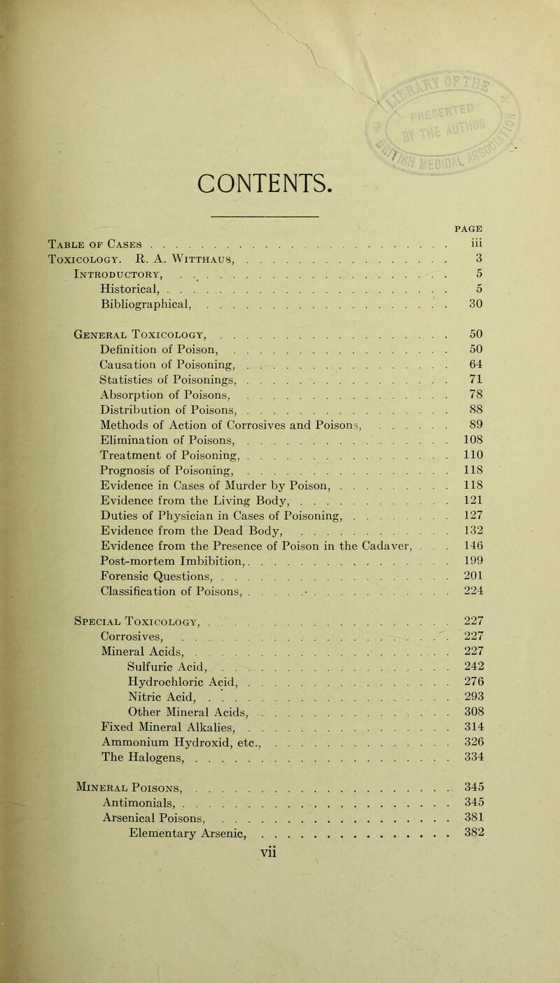 CONTENTS PAGE Table of Cases iii Toxicology. R. A. Witthaus, 3 Introductory, . 5 Historical, 5 Bibliographical, 30 General Toxicology, 50 Definition of Poison, 50 Causation of Poisoning, 64 Statistics of Poisonings, 71 Absorption of Poisons, 78 Distribution of Poisons, 88 Methods of Action of Corrosives and Poisons, 89 Elimination of Poisons, 108 Treatment of Poisoning, 110 Prognosis of Poisoning, 118 Evidence in Cases of Murder by Poison, 118 Evidence from the Living Body, 121 Duties of Physician in Cases of Poisoning, 127 Evidence from the Dead Body, 132 Evidence from the Presence of Poison in the Cadaver, . . . 146 Post-mortem Imbibition, 199 Forensic Questions, 201 Classification of Poisons, • 224 Special Toxicology, 227 Corrosives, 227 Mineral Acids, 227 Sulfuric Acid, 242 Hydrochloric Acid, 276 Nitric Acid, 293 Other Mineral Acids, 308 Fixed Mineral Alkalies, 314 Ammonium Hydroxid, etc., 326 The Halogens, 334 Mineral Poisons, 345 Antimonials, 345 Arsenical Poisons, 381 Elementary Arsenic, 382