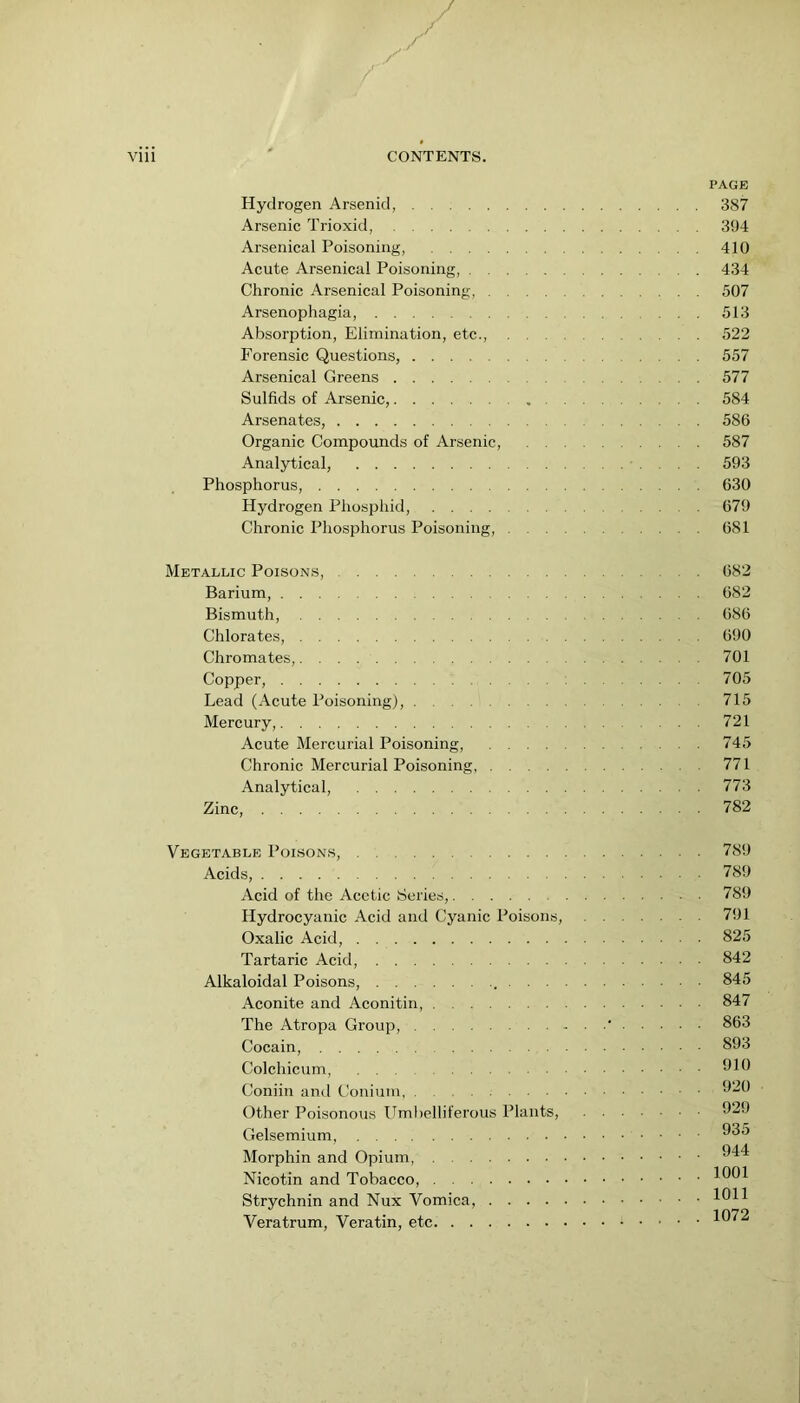 Hydrogen Arsenid, Arsenic Trioxid, Arsenical Poisoning, . . .. Acute Arsenical Poisoning, . . Chronic Arsenical Poisoning, . Arsenophagia, Absorption, Elimination, etc.. Forensic Questions, Arsenical Greens Sulfids of Arsenic, Arsenates, Organic Compounds of Arsenic, Analytical, Phosphorus, Hydrogen Phosphid, .... Chronic Phosphorus Poisoning, PAGE 387 394 410 434^ 507 513 522 557 577 584 586 587 593 630 679 681 Metallic Poisons, 682 Barium, 682 Bismuth, 686 Chlorates, 690 Chromates, 701 Copper, 705 Lead (Acute Poisoning), 715 Mercury, 721 Acute Mercurial Poisoning, 745 Chronic Mercurial Poisoning 771 Analytical, 773 Zinc, 782 Vegetable Poisons, Acids, Acid of the Acetic Series, Hydrocyanic Acid and Cyanic Poisons, Oxalic Acid, Tartaric Acid, Alkaloidal Poisons, , . . . Aconite and Aconitin, The Atropa Group, Cocain, Colchicum, Coniin and Conium, Other Poisonous ITml)elliferous Plants, Gelsemium, Morphin and Opium, Nicotin and Tobacco, Strychnin and Nux Vomica, .... Veratrum, Veratin, etc . 789 . 789 . 789 . 791 . 825 . 842 . 845 . 847 . 863 . 893 . 910 . 920 . 929 . 935 . 944 . 1001 . 1011 . 1072