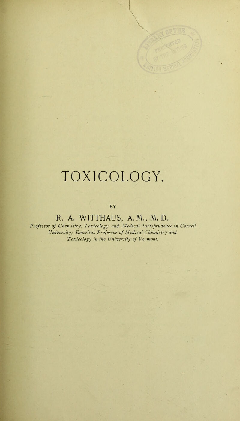 TOXICOLOGY BY R. A. WITTHAUS, A.M., M. D. Professor of Chemistry, Toxicology and Medical Jurisprudence in Cornell University; Emeritus Professor of Medical Chemistry and Toxicology in the University of Vermont.