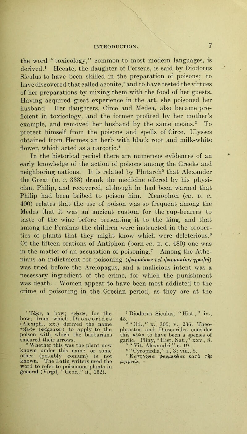 the word “toxicology,” common to most modern languages, is derived. ‘ Hecate, the daughter of Perseus, is said by Diodorus Siculus to have been skilled in the preparation of poisons; to have discovered that called aconite,^ and to have tested the virtues of her preparations by mixing them with the food of her guests. Having acquired great experience in the art, she poisoned her husband. Her daughters, Circe and Medea, also became pro- ficient in toxicology, and the former profited by her mother’s example, and removed her husband by the same means.^ To protect himself from the poisons and spells of Circe, Ulysses obtained from Hermes an herb with black root and milk-white flower, which acted as a narcotic.^ In the historical period there are numerous evidences of an early knowledge of the action of poisons among the Greeks and neighboring nations. It is related by Plutarch® that Alexander the Great (b. c. 333) drank the medicine offered by his physi- cian, Philip, and recovered, although he had been warned that Philip had been bribed to poison him. Xenophon (ca. b. c. 400) relates that the use of poison was so frequent among the Medes that it was an ancient custom for the cup-bearers to taste of the wine before presenting it to the king, and that among the Persians the children were instructed in the proper- ties of plants that they might know which were deleterious.® Of the fifteen orations of Antiphon (born ca. b. c. 480) one was in the matter of an accusation of poisoning.^ Among the Athe- nians an indictment for poisoning (<f>ap/x,aKiov vel ^ap/iaKetas ypa<^rj) was tried before the Areiopagus, and a malicious intent was a necessary ingredient of the crime, for which the punishment was death. Women appear to have been most addicted to the crime of poisoning in the Grecian period, as they are at the ' T6|o(', a bow; to^ik6s, for the bow; from which Dioscorides (Alexiph., XX.) derived the name To^iKdf {(pdpuaKov) to apply to the poison with which the barbarians smeared their arrows. ^ Whether this was the plant now known under this name or some other (possibly conium) is not known. The Latin writers used the word to refer to poisonous plants in general (Virgil, “Geor.,” ii., 152). ^Diodorus Siculus, “Hist.,” iv., 45. “Od.,” X., 305; v., 236. Theo- phrastus and Dioscorides consider this pSAv to have been a species of garlic. Pliny, “ Hist. Nat.,” xxv., 8. ^ “ Vit. Alexandri,” c. 19. ® “Cyropsedia,” i., 3; viii., 8. ’’ Karriyopla <papp.aKhas Kara ri]s p,-qTpvia^. •
