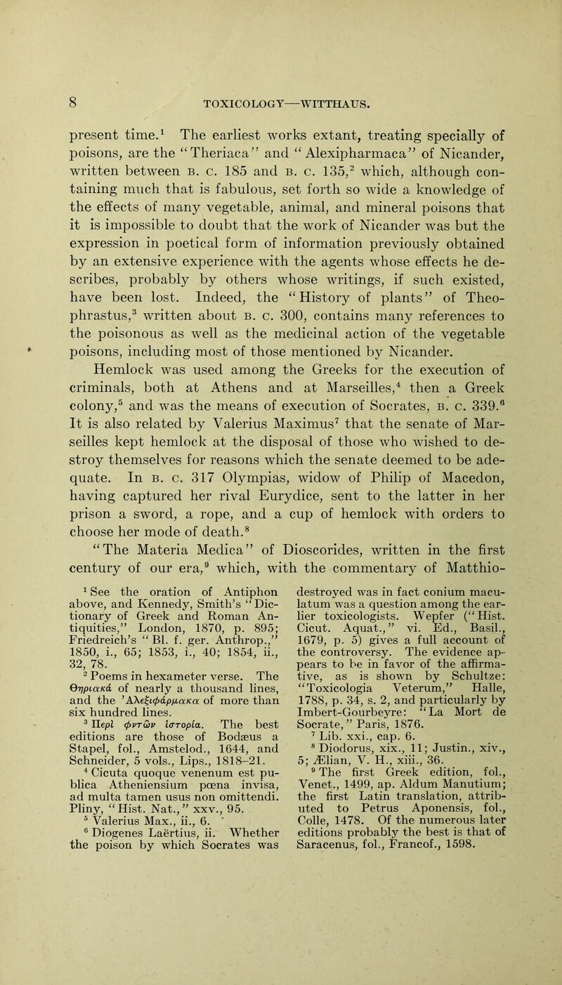present tirne.^ The earliest works extant, treating specially of poisons, are the “Theriaca” and “ Alexipharmaca” of Nicander, written between b. c. 185 and b. c. 135,^ which, although con- taining much that is fabulous, set forth so wide a knowledge of the effects of many vegetable, animal, and mineral poisons that it is impossible to doubt that the work of Nicander was but the expression in poetical form of information previously obtained by an extensive experience with the agents whose effects he de- scribes, probably by others whose writings, if such existed, have been lost. Indeed, the “History of plants” of Theo- phrastus,® written about b. c. 300, contains many references to the poisonous as well as the medicinal action of the vegetable poisons, including most of those mentioned by Nicander. Hemlock was used among the Greeks for the execution of criminals, both at Athens and at Marseilles,^ then a Greek colony,® and was the means of execution of Socrates, b. c. 339.® It is also related by Valerius Maximus^ that the senate of Mar- seilles kept hemlock at the disposal of those who wished to de- stroy themselves for reasons which the senate deemed to be ade- quate. In B. c. 317 Olympias, widow of Philip of Macedon, having captured her rival Eurydice, sent to the latter in her prison a sword, a rope, and a cup of hemlock with orders to choose her mode of death.® “The Materia Medica” of Dioscorides, written in the first century of our era,® which, with the commentary of Matthio- ^ See the oration of Antiphon above, and Kennedy, Smith’s “Dic- tionary of Greek and Roman An- tiquities,” London, 1870, p. 895; Friedreich’s “ Bl. f. ger. Anthrop.,” 1850, i., 65; 1853, i., 40; 1854, ii., 32, 78. ^ Poems in hexameter verse. The QrjpiaKd of nearly a thousand lines, and the ’A\e^t(j>dpfjiaKa of more than six hundred lines. ^ Ilepi (pvTwv i<TTopla. The best editions are those of Bodseus a Stapel, fob, Amstelod., 1644, and Schneider, 5 vols., Lips., 1818-21. ^ Cicuta quoque venenum est pu- blica Atheniensium poena invisa, ad multa tamen usus non omittendi. Pliny, “Hist. Nat.,” xxv., 95. ® Valerius Max., ii., 6. ’ ® Diogenes Laertius, ii. Whether the poison by which Socrates was destroyed was in fact conium macu- latum was a question among the ear- lier toxicologists. Wepfer (“Hist. Cicut. Aquat.,” vi. Ed., Basil., 1679, p. 5) gives a full account of the controversy. The evidence ap- pears to be in favor of the affirma- tive, as is shown by Schultze: “Toxicologia Veterum,” Halle, 1788, p. 34, s. 2, and particularly by Imbert-Gourbeyre; “La Mort de Socrate, ” Paris, 1876. ’ Lib. xxi., cap. 6. ® Diodorus, xix., 11; Justin., xiv., 5; AJian, V. H., xiii., 36. ® The first Greek edition, fob, Venet., 1499, ap. Aldum Manutium; the first Latin translation, attrib- uted to Petrus Aponensis, fob, Colle, 1478. Of the numerous later editions probably the best is that of Saracenus, fob, Francof., 1598.