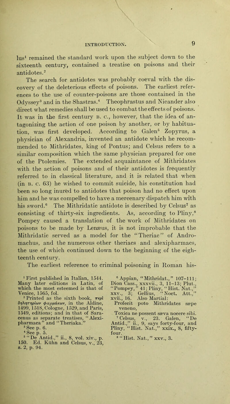 lus^ remained the standard work upon the subject down to the sixteenth century, contained a treatise on poisons and their antidotes.^ The search for antidotes was probably coeval with the dis- covery of the deleterious effects of poisons. The earliest refer- ences to the use of counter-poisons are those contained in the Odyssey® and in the Shastras.^ Theophrastus and Nicander also direct what remedies shall be used to combat the effects of poisons. It was in the first century b. c., however, that the idea of an- tagonizing the action of one poison by another, or by habitua- tion, was first developed. According to Galen® Zopyrus, a physician of Alexandria, invented an antidote which he recom- mended to Mithridates, king of Pontus; and Celsus refers to a similar composition which the same physician prepared for one of the Ptolemies. The extended acquaintance of Mithridates with the action of poisons and of their antidotes is frequently referred to in classical literature, and it is related that when (in B. c. 63) he wished to commit suicide, his constitution had been so long inured to antidotes that poison had no effect upon him and he was compelled to have a mercenary dispatch him with his sword.® The Mithridatic antidote is described by Celsus^ as consisting of thirty-six ingredients. As, according to Pliny,® Pompey caused a translation of the work of Mithridates on poisons to be made by Lenaeus, it is not improbable that the Mithridatic served as a model for the “Theriac” of Andro- machus, and the numerous other theriacs and alexipharmacs, the use of which continued down to the beginning of the eigh- teenth century. The earliest reference to criminal poisoning in Roman his- * First published in Italian, 1544. Many later editions in Latin, of which the most esteemed is that of Venice, 1565, fob ^ Printed as the sixth book, irtpl 8rfKr]TripL(i)v <papp.dKO}v, in the Aldine, 1499, i518, Cologne, 1529, and Paris, 1549, editions; and in that of Sara- cenus as separate treatises, “Alexi- pharmaca” and “Theriaka.” ® See p. 6. * See p. 5. 150. Ed. Kiihn and Celsus, v., 23, s. 2, p. 94. ® Appian, “Mithridat.,” 107-111; Dion Cass., xxxvii., 3, 11-13; Plut., “Pompey,” 41; Pliny, “Hist. Nat.,” XXV., 3; Gellius, “Noct. Att.,” xvii., 16. Also Martial: Profecit poto Mithridates ssepe veneno. Toxica ne possent sseva nocere sibi. ’Celsus, V., 23. Galen, “De Antid.,” ii., 9, says forty-four, and Pliny, “Hist. Nat.,” xxix., 8, fifty- four.