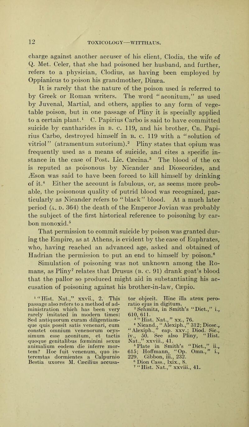 charge against another accuser of his client, Cloclia, the wife of Q. Met. Celer, that she had poisoned her husband, and further, refers to a physician, Clodius, as having been employed by Oppianicus to poison his grandmother, Dinsea. It is rarely that the nature of the poison used is referred to by Greek or Roman writers. The word “aconitum,” as used by Juvenal, Martial, and others, applies to any form of vege- table poison, but in one passage of Pliny it is specially applied to a certain plant.'- C. Papirius Garbo is said to have committed suicide by cantharides in b. c. 119, and his brother, Cn. Papi- rius Garbo, destroyed himself in b. c. 119 wdth a “solution of vitriol” (atramentum sutorium).^ Pliny states that opium was frequently used as a means of suicide, and cites a specific in- stance in the case of Post. Lie. Gsecina.® The blood of the ox is reputed as poisonous by Nicander and Dioscorides, and JUson was said to have been forced to kill himself by drinking of it.^ Either the account is fabulous, or, as seems more prob- able, the poisonous quality of putrid blood was recognized, par- ticularly as Nicander refers to “black” blood. At a much later period (a. d. 364) the death of the Emperor Jovian was probably the subject of the first historical reference to poisoning by car- bon monoxid.® That permission to commit suicide by poison was granted dur- ing the Empire, as at Athens, is evident by the case of Euphrates, who, having reached an advanced age, asked and obtained of Hadrian the permission to put an end to himself by poison.® Simulation of poisoning was not unknown among the Ro- mans, as Pliny’ relates that Drusus (b. c. 91) drank goat’s blood that the pallor so produced might aid in substantiating his ac- cusation of poisoning against his brother-in-law, Geepio. '“Hist. Nat.,” xxvii., 2. This passage also refers to a method of ad- ministration -whieh has been very rarely imitated in modern times: Sed antiquorum curam diligentiam- que quis possit satis venenari, cum constet omnium venenorum ocys- simum esse aconitum, et tactis quoque genitalibus foeminini sexus animalium eodem die inferre mor- tem? PIoc fuit venenum, quo in- teremtas dormientes a Calpurnio Bestia uxores M. Csecilius accusa- tor objecit. Hinc ilia atrox pero- ratio ejus in digitum. “Schmitz, in Smith’s “Diet.,” i., 610, 611. ““Hist. Nat.,” XX., 76. * Nicand., “ Alexiph.,” 312; Diosc., “Alexiph.,” cap. xxv.; Diod. Sic., iv., 50. See also Pliny, “ Hist. Nat.,” xxviii., 41. “Plate in Smith’s “Diet.,” ii., 615; Hoffmann, “Op. Omn.,” i., 229. Cdbbon, hi., 232. “ Dion Cass., Ixix., 8. ’ “Hist. Nat.,” xxviii., 41.