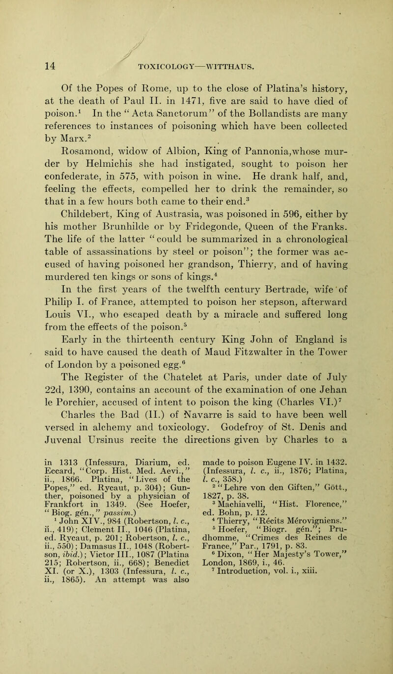 Of the Popes of Rome, up to the close of Platina’s history, at the death of Paul II. in 1471, five are said to have died of poison.^ In the “ Acta Sanctorum” of the Bollandists are many references to instances of poisoning which have been collected by Marx.^ Rosamond, widow of Albion, King of Pannonia,whose mur- der by Helmichis she had instigated, sought to poison her confederate, in 575, with poison in wine. He drank half, and, feeling the effects, compelled her to drink the remainder, so that in a few hours both came to their end.^ Childebert, King of Austrasia, was poisoned in 596, either by his mother Brunhilde or by Fridegonde, Queen of the Franks. The life of the latter “ could be summarized in a chronological table of assassinations by steel or poison”; the former was ac- cused of having poisoned her grandson, Thierry, and of having murdered ten kings or sons of kings.^ In the first years of the twelfth century Bertrade, wife'of Philip I. of France, attempted to poison her stepson, afterward Louis VI., who escajied death by a miracle and suffered long from the effects of the poison.^ Early in the thirteenth century King John of England is said to have caused the death of Maud Fitzwaiter in the Tower of London by a poisoned egg.® The Register of the Chatelet at Paris, under date of July 22d, 1390, contains an account of the examination of one Jehan le Porchier, accused of intent to poison the king (Charles VI.)^ Charles the Bad (II.) of Navarre is said to have been well versed in alchemy and toxicology. Godefroy of St. Denis and Juvenal Ursinus recite the directions given by Charles to a in 1313 (Infessura, Diarium, ed. Eccard, “Corp. Hist. Med. Aevi.,” ii., 1866. Platina, “Lives of the Popes,” ed. Rycaut, p. 304); Gun- ther, poisoned by a physician of Frankfort in 1349. (See Hoefer, “ Biog. g4n.,” passim.) ‘ John XIV., 984 (Robertson, 1. c., ii., 419); Clement II., 1046 (Platina, ed. Rycaut, p. 201; Robertson, 1. c., ii., 550); Damasus II., 1048 (Robert- son, ibid.); Victor III., 1087 (Platina 215; Robertson, ii., 668); Benedict XL (or X.), 1303 (Infessura, 1. c., ii., 1865). An attempt was also made to poison Eugene IV. in 1432. (Infessura, 1. c., ii., 1876; Platina, 1. c., 358.) ^“Lehre von den Giften,” Gott., 1827, p. 38. ® Machiavelli, “Hist. Florence,” ed. Bohn, p. 12. * Thierry, “ Recits Merovigniens.” ® Hoefer, “Biogr. g6n.”; Pru- dhomme, “Crimes des Reines de France,” Par., 1791, p. 83. ® Dixon, “Her Majesty’s Tower,” London, 1869, i., 46. ’ Introduction, vol. i., xiii.