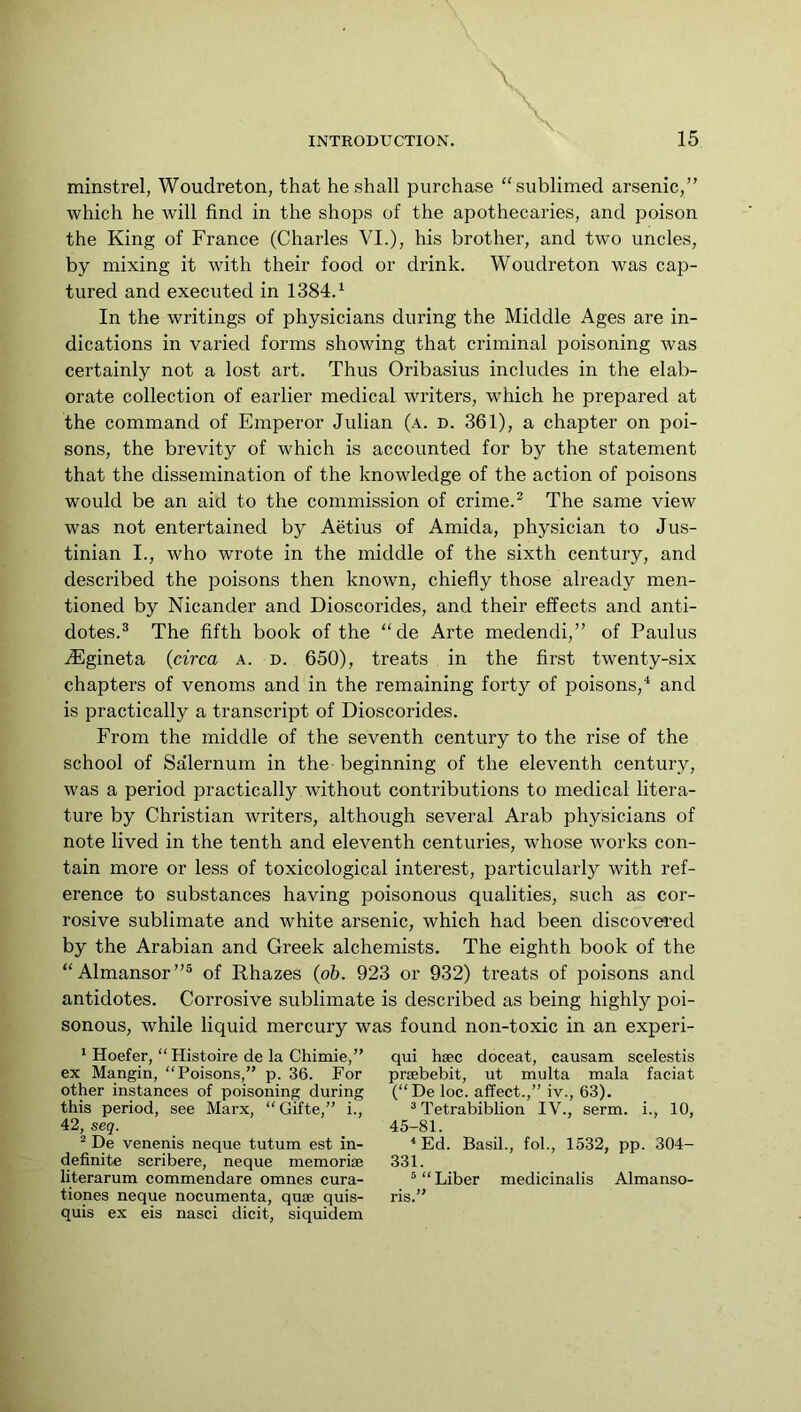minstrel, Woudreton, that he shall purchase “sublimed arsenic,” which he will find in the shops of the apothecaries, and poison the King of France (Charles VI.), his brother, and two uncles, by mixing it with their food or drink. Woudreton was cap- tured and executed in 1384.^ In the writings of physicians during the Middle Ages are in- dications in varied forms showing that criminal poisoning was certainly not a lost art. Thus Oribasius includes in the elab- orate collection of earlier medical writers, which he prepared at the command of Emperor Julian (a. d. 361), a chapter on poi- sons, the brevity of which is accounted for by the statement that the dissemination of the knowledge of the action of poisons would be an aid to the commission of crime.^ The same view was not entertained by Aetius of Amida, physician to Jus- tinian I., who wrote in the middle of the sixth century, and described the poisons then known, chiefly those already men- tioned by Nicander and Dioscorides, and their effects and anti- dotes.^ The fifth book of the “de Arte medendi,” of Paulus iEgineta {circa a. d. 650), treats in the first twenty-six chapters of venoms and in the remaining forty of poisons,^ and is practically a transcript of Dioscorides. From the middle of the seventh century to the rise of the school of Salernum in the beginning of the eleventh century, was a period practically without contributions to medical litera- ture by Christian writers, although several Arab physicians of note lived in the tenth and eleventh centuries, whose works con- tain more or less of toxicological interest, particularly with ref- erence to substances having poisonous qualities, such as cor- rosive sublimate and white arsenic, which had been discovered by the Arabian and Greek alchemists. The eighth book of the “Almansor”® of Rhazes {oh. 923 or 932) treats of poisons and antidotes. Corrosive sublimate is described as being highly poi- sonous, while liquid mercury was found non-toxic in an experi- ‘ Hoefer, “ Histoire de la Chimie,” ex Mangin, “Poisons,” p. 36. For other instances of poisoning during this period, see Marx, “Gifte,” i., 42, seq. “ De venenis neque tutum est in- definite scribere, neque memoriae literarum commendare omnes cura- tiones neque nocumenta, quae quis- quis ex eis nasci dicit, siquidem qui haec doceat, causam scelestis praebebit, ut multa mala faciat (“De loc. affect.,” iv., 63). ^ Tetrabiblion IV., serm. i., 10, 45-81. * Ed. Basil., fob, 1532, pp. 304- 331. ^ “ Liber medicinalis Almanso- ris.”