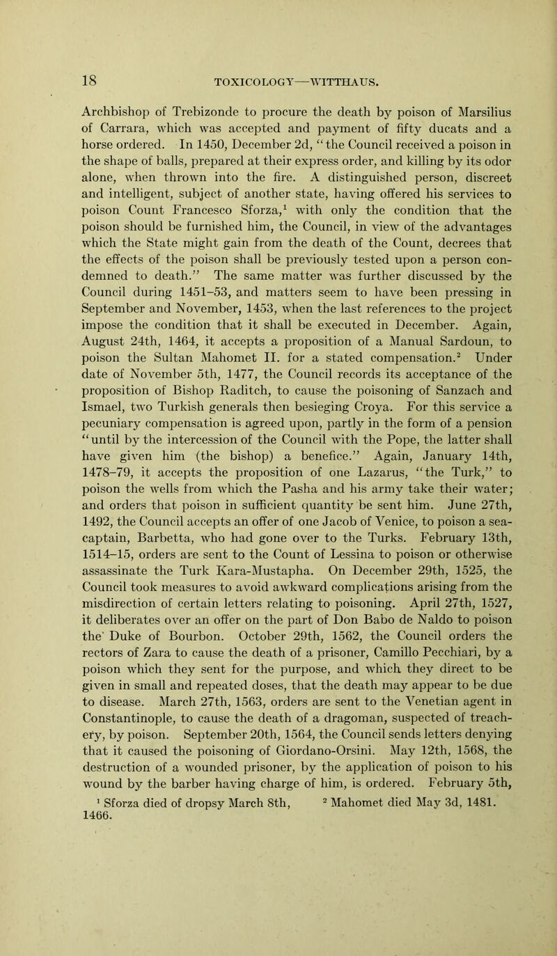 Archbishop of Trebizonde to procure the death by poison of Marsilius of Carrara, which was accepted and payment of fifty ducats and a horse ordered. In 1450, December 2d, “the Council received a poison in the shape of balls, prepared at their express order, and killing by its odor alone, when thrown into the fire. A distinguished person, discreet and intelligent, subject of another state, having offered his services to poison Count Francesco Sforza,^ with only the condition that the poison should be furnished him, the Council, in view of the advantages which the State might gain from the death of the Count, decrees that the effects of the jDoison shall be previously tested upon a person con- demned to death.” The same matter was further discussed by the Council during 1451-53, and matters seem to have been pressing in September and November, 1453, when the last references to the project impose the condition that it shall be executed in December. Again, August 24th, 1464, it accepts a proposition of a Manual Sardoun, to poison the Sultan Mahomet II. for a stated compensation.^ Under date of November 5th, 1477, the Council records its acceptance of the proposition of Bishop Raditch, to cause the poisoning of Sanzach and Ismael, two Turkish generals then besieging Croya. For this service a pecuniary compensation is agreed upon, partly in the form of a pension “until by the intercession of the Council with the Pope, the latter shall have given him (the bishop) a benefice.” Again, January 14th, 1478-79, it accepts the proposition of one Lazarus, “the Turk,” to poison the wells from which the Pasha and his army take their water; and orders that poison in sufficient quantity be sent him. June 27th, 1492, the Council accepts an offer of one Jacob of Venice, to poison a sea- captain, Barbetta, who had gone over to the Turks. February 13th, 1514-15, orders are sent to the Count of Lessina to poison or otherwise assassinate the Turk Kara-Mustapha. On December 29th, 1525, the Council took measures to avoid awkward complications arising from the misdirection of certain letters relating to poisoning. April 27th, 1527, it deliberates over an offer on the part of Don Babo de Naldo to poison the’ Duke of Bourbon. October 29th, 1562, the Council orders the rectors of Zara to cause the death of a prisoner, Camillo Pecchiari, by a poison which they sent for the purpose, and which they direct to be given in small and repeated doses, that the death may appear to be due to disease. March 27th, 1563, orders are sent to the Venetian agent in Constantinople, to cause the death of a dragoman, suspected of treach- ery, by poison. September 20th, 1564, the Council sends letters denying that it caused the poisoning of Giordano-Orsini. May 12th, 1568, the destruction of a wounded prisoner, by the application of poison to his wound by the barber having charge of him, is ordered. February 5th, ’ Sforza died of dropsy March 8th, ^ Mahomet died May 3d, 1481. 1466.