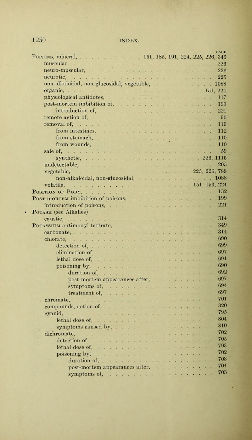 PAGE Poisons, mineral, 151, 185, 191, 224, 225, 226, 345 muscular, 226 neuro-muscular, 226 neurotic, 225 non-alkaloidal, non-glucosidal, vegetable, 1088 organic, physiological antidotes, post-mortem imbibition of, introduction of, remote action of, removal of, from intestines, from stomach, from wounds, sale of, ’ synthetic, undetectable, vegetable, non-alkaloidal, non-glucosidal, . . volatile, Position of Body, PosT-moRTEM imbibition of poisons, . . . introduction of poisons, Potash (see Alkalies) caustic, PoTASSiUM-antimonyl tartrate, carbonate, chlorate, detection of, elimination of, lethal dose of, poisoning by, duration of, post-mortem appearances after, symptoms of, treatment of, chromate, compounds, action of, cyanid, lethal dose of, symptoms caused by, dichromate, detection of, lethal dose of, poisoning by, duration of, post-mortem appearances after, symptoms of, 151, 224 117 199 221 90 no 112 no no 59 226 1116 205 225, 226, 789 . . . . 1088 151, 153, 224 ... 132 . . . . 199 . . . . 221 314 349 314 690 699 697 691 690 692 697 694 697 701 320 795 804 810 702 705 793 702 703 . 704 . 703