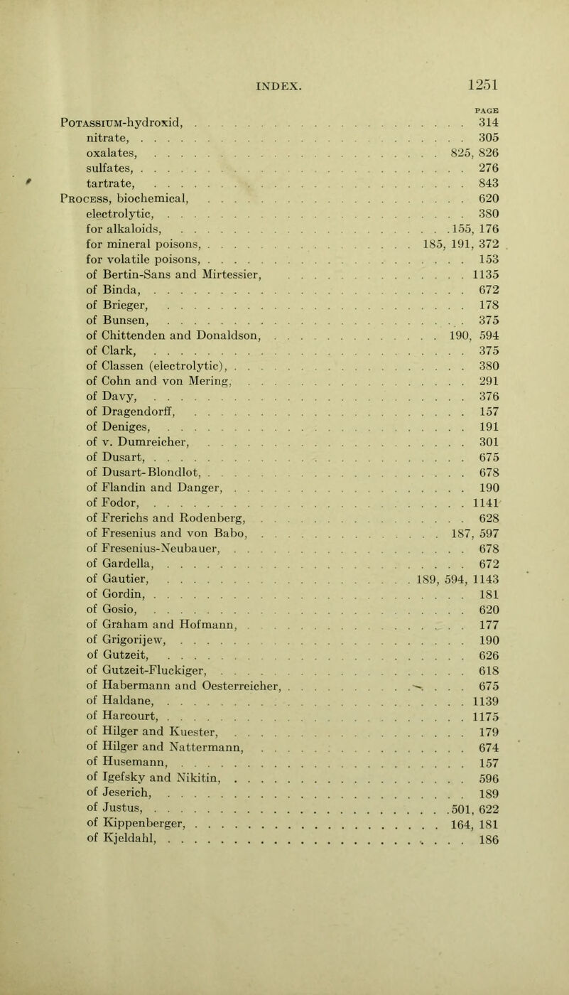 PAGE PoTASsiUM-hydroxid, 314 nitrate, 305 oxalates, 825, 826 sulfates, 276 tartrate, 843 Process, biochemical, 620 electrolytic, 380 for alkaloids, 155,176 for mineral poisons, ... 185, 191, 372 for volatile poisons, 153 of Bertin-Sans and Mirtessier, 1135 of Binda, 672 of Brieger, 178 of Bunsen, 375 of Chittenden and Donaldson, 190, 594 of Clark, 375 of Classen (electrolytic), 380 of Cohn and von Mering, 291 of Davy, 376 of Dragendorff, 157 of Deniges, 191 of V. Dumreicher, 301 of Dusart, 675 of Dusart-Blondlot, 678 of Flandin and Danger, 190 of Fodor, 1141 of Frerichs and Rodenberg, 628 of Fresenius and von Babo, 187, 597 of Fresenius-Neubauer, 678 of Gardella, 672 of Gautier, 189, 594, 1143 of Gordin, 181 of Gosio, 620 of Graham and Hofmann, 177 of Grigori] ew, 190 of Gutzeit, 626 of Gutzeit-Fluckiger, 618 of Habermann and Oesterreicher, -^. . . . 675 of Haldane, 1139 of Harcourt, 1175 of Hilger and Kuester, 179 of Hilger and Nattermann, 674 of Husemann, 157 of Igefsky and Nikitin, 596 of Jeserich, 189 of Justus, 501,622 of Kippenberger, 164, 181 of Kjeldahl, . 186
