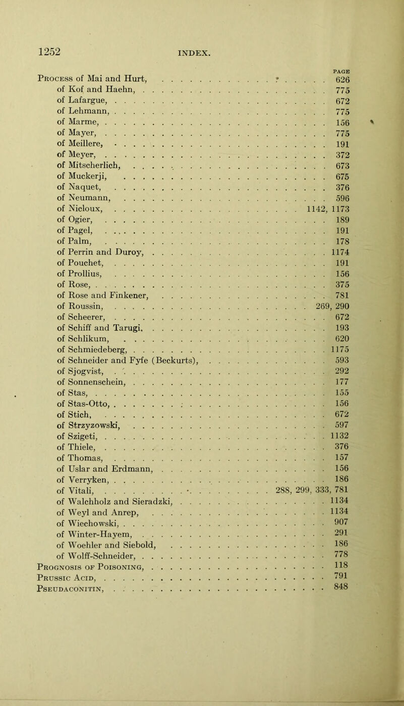 PAGE Process of Mai and Hurt, r 626 of Kof and Haehn, 775 of Lafargue, 672 of Lehmann, 775 of Marme, 156 of Mayer, 775 of Meillere, • 191 of Meyer, 372 of Mitscherlich, 673 of Muckerji, 675 of Naquet, 376 of Neumann, 596 of Nicloux, 1142, 1173 of Ogier, 189 of Pagel, 191 of Palm, 178 of Perrin and Duroy, 1174 of Pouchet, 191 of Prollius, 156 of Rose, 375 of Rose and Finkener, 781 of Roussin, 269, 290 of Scheerer, 672 of Schiff and Tarugi 193 of Schlikum, 620 of Schmiedeberg, 1175 of Schneider and Fyfe (Beckurts), 593 of Sjogvist, 292 of Sonnenschein, 177 of Stas, 155 of Stas-Otto, ; 156 of Stich, 672 of Strzyzowski, 597 of Szigeti, 1132 of Thiele, 376 of Thomas, 157 of Uslar and Erdmann, 156 of Verryken, 186 of Vitali, 288, 299, 333, 781 of Walchholz and Sieradzki, 1134 of Weyl and Anrep, 1134 of Wiechowski, 007 of Winter-Hayem, 291 of Woehler and Siebold, 186 of Wolff-Schneider, 778 Prognosis of Poisoning, 118 Prussic Acid, 791 PSEUDACONITIN, . 848