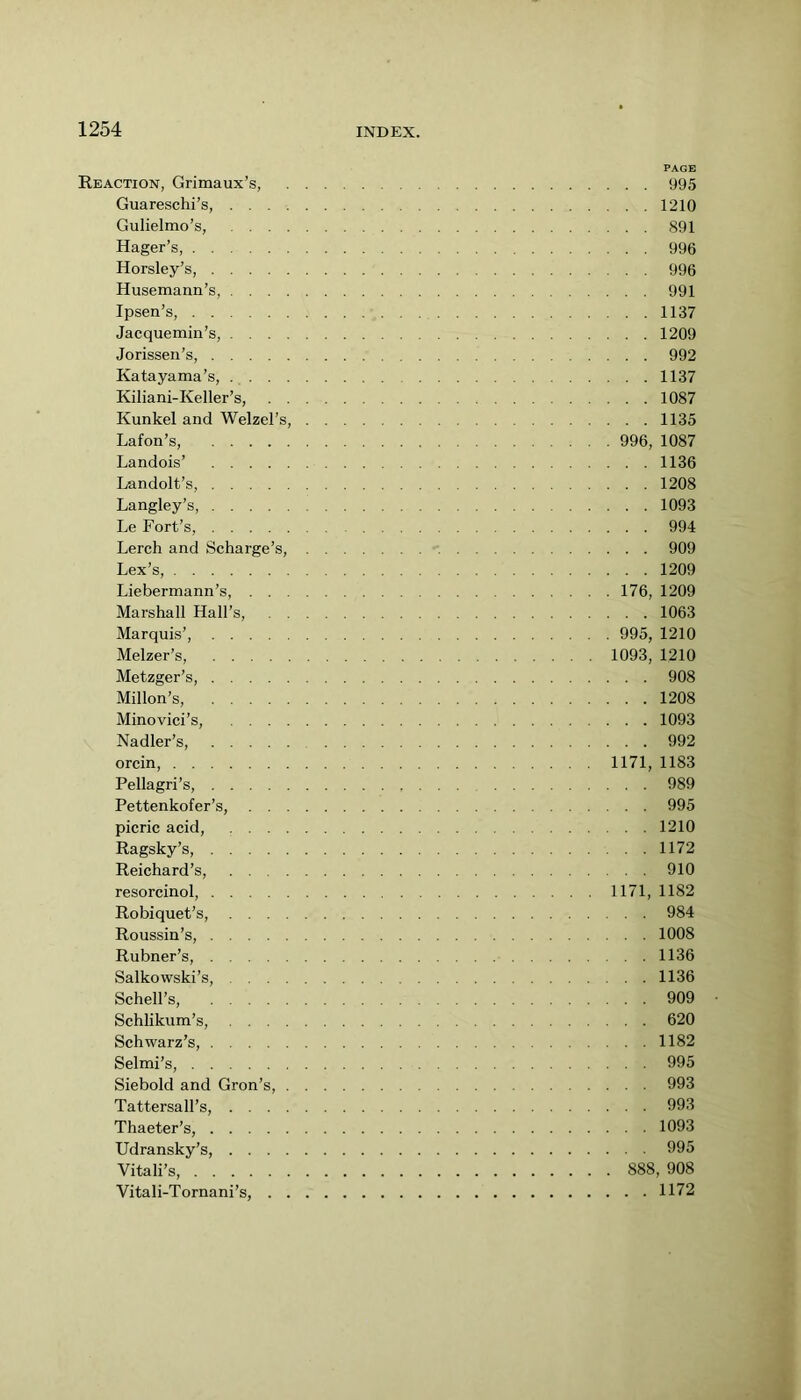 PAGE Reaction, Grimaux’s, 995 Guareschi’s, 1210 Gulielmo’s, 891 Hager’s, 996 Horsley’s, 996 Husemann’s, 991 Ipsen’s, 1137 Jacquemin’s, 1209 Jorissen’s, 992 Katayama’s, 1137 Kiliani-Keller’s, 1087 Kunkel and Welzel’s, 1135 Lafon’s, 996, 1087 Landois’ 1136 Landolt’s, 1208 Langley’s, 1093 Le Fort’s, 994 Lerch and Scharge’s, 909 Lex’s, 1209 Liebermann’s, 176, 1209 Marshall Hall’s, 1063 Marquis’, 995, 1210 Melzer’s, 1093, 1210 Metzger’s, 908 Millon’s, 1208 Minovici’s, 1093 Nadler’s, 992 orcin, 1171, 1183 Pellagri’s, 989 Pettenkofer’s, 995 picric acid, 1210 Ragsky’s, 1172 Reichard’s, 910 resorcinol, 1171, 1182 Robiquet’s, 984 Roussin’s, 1008 Rubner’s, 1136 Salkowski’s, 1136 Schell’s, 909 Schlikum’s, 620 Schwarz’s, 1182 Selmi’s, 995 Siebold and Gron’s, 993 Tattersall’s, 993 Thaeter’s, 1093 Udransky’s, 995 Vitali’s, 888, 908 Vitali-Tornani’s, 1172