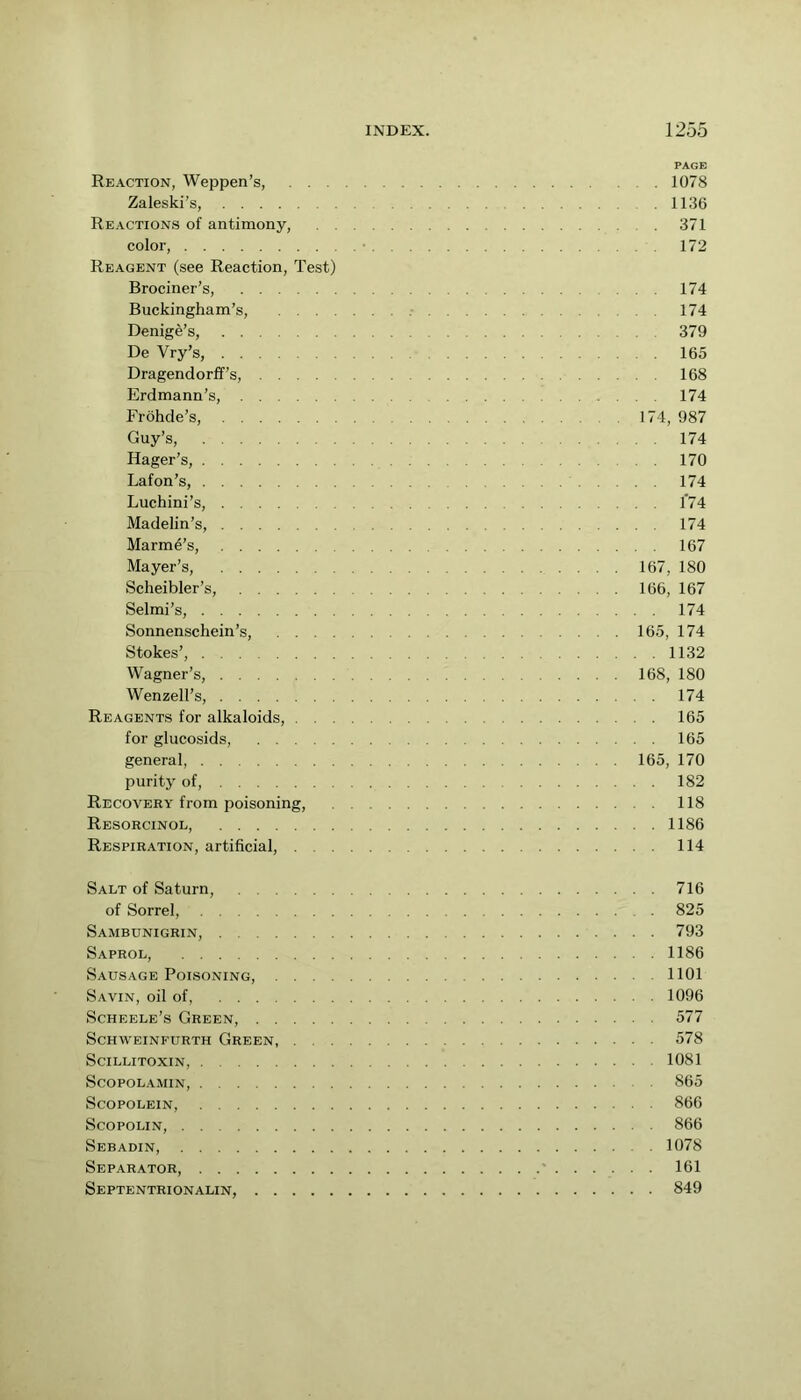 PAGE Reaction, Weppen’s, 1078 Zaleski’s, 1136 Reactions of antimony, 371 color, • 172 Reagent (see Reaction, Test) Brociner’s, 174 Buckingham’s, 174 Denige’s, 379 De Vry’s, 165 Dragendorff’s, 168 Erdmann’s, 174 Frohde’s, 174, 987 Guy’s, 174 Hager’s, 170 Lafon’s, 174 Luchini’s, 1*74 Madelin’s, 174 Marm4’s, 167 Mayer’s, 167, 180 Scheibler’s, 166, 167 Selmi’s, 174 Sonnenschein’s, 165, 174 Stokes’, 1132 Wagner’s, 168, 180 Wenzell’s, 174 Reagents for alkaloids, 165 for glucosids, 165 general, 165, 170 purity of, 182 Recovery from poisoning, 118 Resorcinol, 1186 Respiration, artificial, 114 Salt of Saturn, 716 of Sorrel, 825 Sambunigrin, 793 Saprol, 1186 Sausage Poisoning, 1101 Savin, oil of, 1096 Scheele’s Green, 577 SCHWEINFURTH GrEEN, 578 SciLLITOXIN, 1081 SCOPOLAMIN, 865 ScOPOLEIN, 866 ScopoLiN, 866 Sebadin, 1078 Separator, ' 161 Septentrionalin, 849