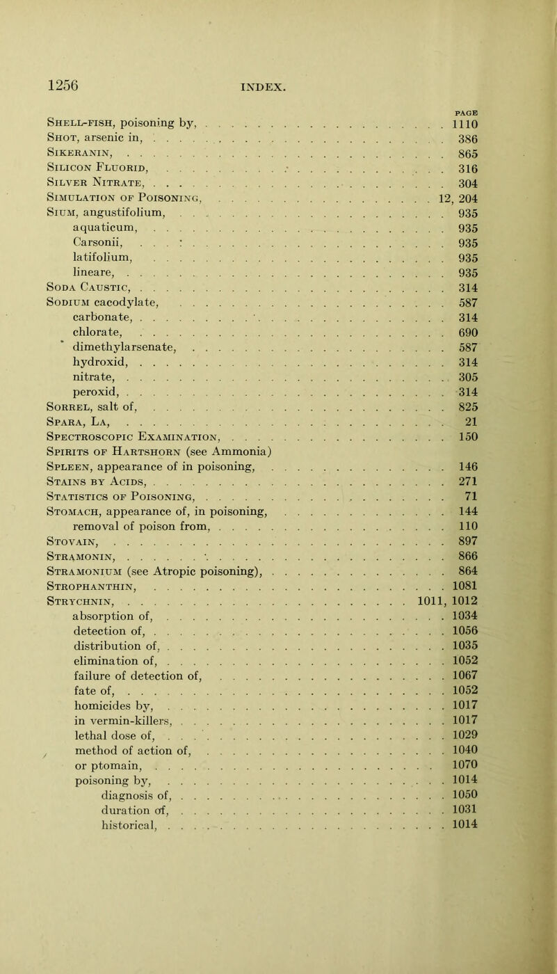 PAGE Shell-fish, poisoning by, 1110 Shot, arsenic in, 386 SiKERANIN, 865 Silicon Fluorid, 316 Silver Nitrate, 304 Simulation of Poisoning, 12, 204 SiUM, angustifolium, 935 aquaticum, 935 Carsonii, . . . : 935 latifolium, 935 lineare, 935 Soda Caustic, 314 Sodium cacodylate, 587 carbonate, 314 chlorate, 690 dimethylarsenate, 587 hydroxid, 314 nitrate, 305 peroxid, 314 Sorrel, salt of, 825 Spara, La, 21 Spectroscopic Examination, 150 Spirits of Hartshorn (see Ammonia) Spleen, appearance of in poisoning, 146 Stains by Acids, 271 Statistics of Poisoning, 71 Stomach, appearance of, in poisoning, 144 removal of poison from, 110 Stovain, 897 Stramonin, 866 Stramonium (see Atropic poisoning), 864 Strophanthin, 1081 Strychnin, 1011, 1012 absorption of, 1034 detection of, 1056 distribution of, 1035 elimination of, 1052 failure of detection of, 1067 fate of, 1052 homicides by, 1017 in vermin-killers, 1017 lethal dose of, 1029 , method of action of, 1040 or ptomain, 1070 poisoning by, 1014 diagnosis of, 1050 duration of, 1031 historical, 1014