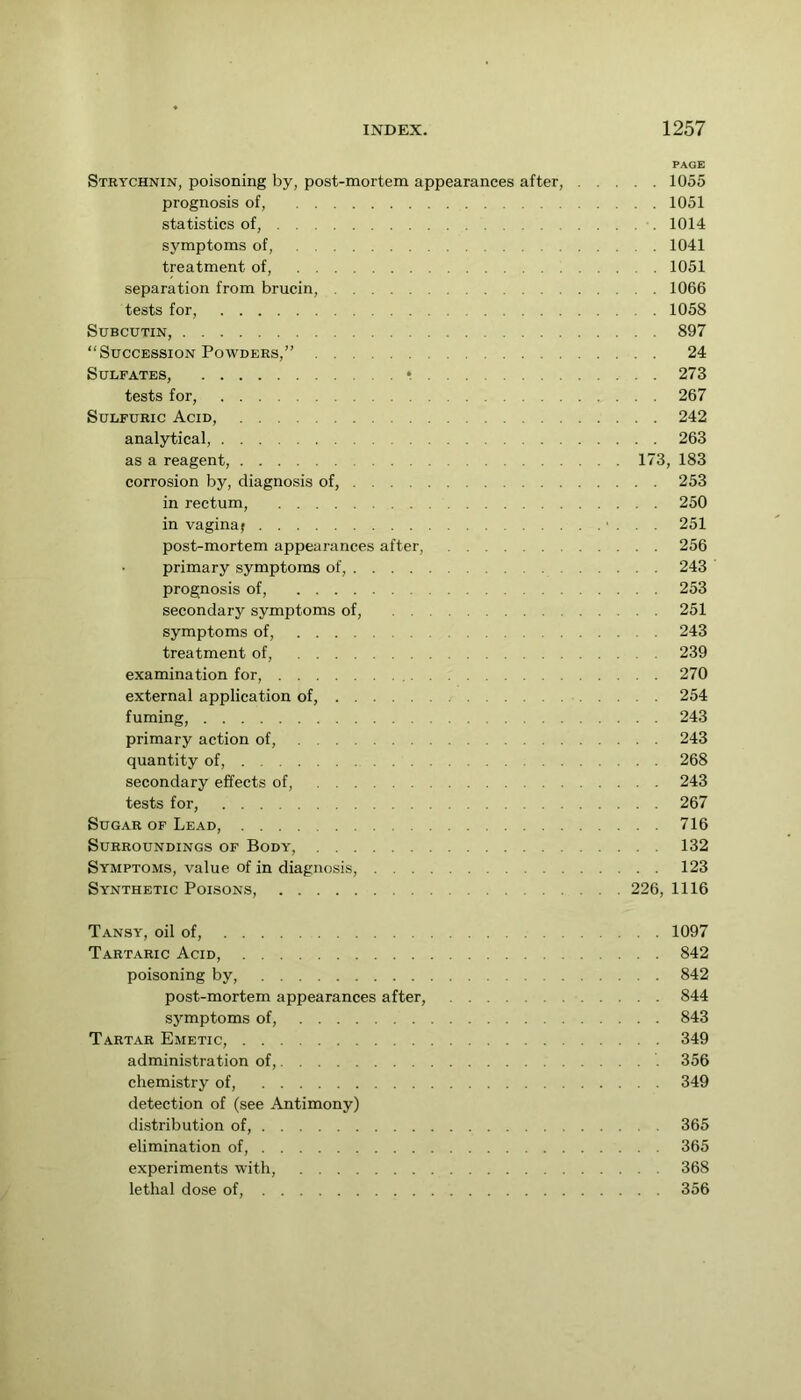 PAGE Strychnin, poisoning by, post-mortem appearances after, 1055 prognosis of, 1051 statistics of, 1014 symptoms of, 1041 treatment of, 1051 separation from brucin, 1066 tests for, 1058 SUBCUTIN, 897 “Succession Powders,” 24 Sulfates, • 273 tests for, 267 Sulfuric Acid, 242 analytical, 263 as a reagent, 173, 183 corrosion by, diagnosis of, 253 in rectum, 250 in vagina; • . . . 251 post-mortem appearances after, 256 primary symptoms of, 243 prognosis of, 253 secondary symptoms of, 251 symptoms of, 243 treatment of, 239 examination for, 270 external application of, 254 fuming, 243 primary action of, 243 quantity of, 268 secondary effects of, 243 tests for, 267 Sugar of Lead, 716 Surroundings of Body, 132 Symptoms, value of in diagnosis, 123 Synthetic Poisons, 226, 1116 Tansy, oil of, 1097 Tartaric Acid, 842 poisoning by, 842 post-mortem appearances after, 844 symptoms of, 843 Tartar Emetic, 349 administration of, 356 chemistry of, 349 detection of (see Antimony) distribution of, 365 elimination of, 365 experiments with, 368 lethal dose of, 356