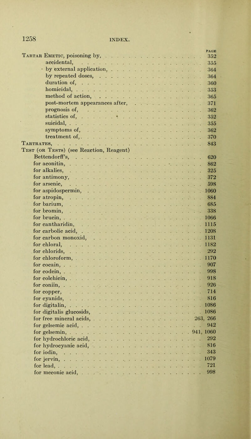 PAGE Tartar Emetic, poisoning by, 352 accidental, 355 • by external application, 364 by repeated doses, 364 duration of, 360 homicidal, 353 method of action, 365 post-mortem appearances after, 371 prognosis of, 362 statistics of, •. 352 suicidal, 355 symptoms of, 362 treatment of, 370 Tartrates, 843 Test (or Tests) (see Reaction, Reagent) Bettendorff’s, 620 for aconitin, • 862 for alkalies, 325 for antimony, 372 for arsenic, 598 for aspidospermin, 1060 for atropin, 884 for barium, 685 for bromin, 338 for brucin, 1066 for cantharidin, 1115 for carbolic acid, 1208 for carbon monoxid, 1131 for chloral, 1182 for chlorids, 292 for chloroform, 1170 for cocain, 907 for codein, 998 for colchicin, 918 for coniin, 926 for copper, 714 for cyanids, 816 for digitalin, 1086 for digitalis glucosids, 1086 for free mineral acids, 263, 266 for gelsemic acid, 942 for gelsemin, 941, 1060 for hydrochloric acid, 292 for hydrocyanic acid, 816 for iodin, 343 for jervin, 1079 for lead, 721 for meconic acid, 998