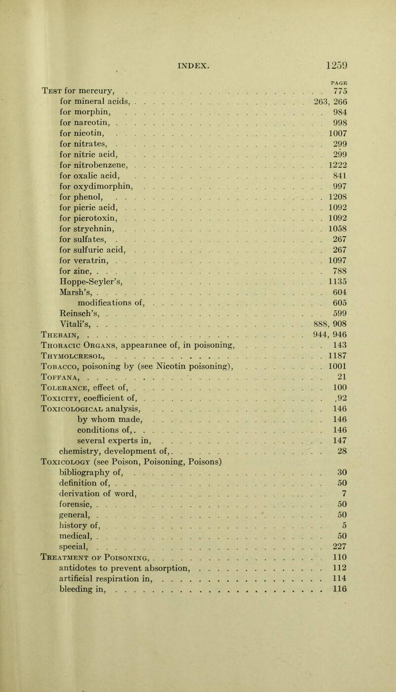 PAGE Test for mercury, 775 for mineral acids, 263, 266 for morphin, 984 for narcotin, 998 for nicotin, 1007 for nitrates, 299 for nitric acid, 299 for nitrobenzene, 1222 for oxalic acid, 841 for oxydimorphin, 997 for phenol, 1208 for picric acid, 1092 for picrotoxin, 1092 for strychnin, 1058 for sulfates, 267 for sulfuric acid, 267 for veratrin, 1097 for zinc, 788 Hoppe-Seyler’s, 1135 Marsh’s, 604 modifications of, 605 Reinsch’s, 599 Vitali’s, 888, 908 Thebain, 944, 946 Thoracic Organs, appearance of, in poisoning, 143 Thymolcresol, 1187 Tobacco, poisoning by (see Nicotin poisoning), 1001 Toffana, 21 Tolerance, effect of, 100 Toxicity, coefficient of, 92 Toxicological analysis, 146 by whom made, 146 conditions of, 146 several experts in, 147 chemistry, development of, 28 Toxicology (see Poison, Poisoning, Poisons) bibliography of, 30 definition of, 50 derivation of word, 7 forensic, 50 general, ' 50 history of, 5 medical, 50 special, 227 Treatment OF Poisoning, 110 antidotes to prevent absorption, 112 artificial respiration in, 114 bleeding in, 116