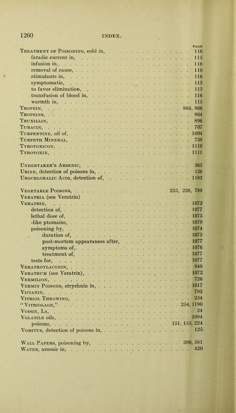 PAGE Treatment of Poisoning, cold in, 116 faradic current in, 115 infusion in, 116 removal of eause, 110 stimulants in, 116 symptomatic, 113 to favor elimination, 113 transfusion of blood in, 116 warmth in, 115 Tropein, 864, 866 Tropeins, 864 Truxillin, 896 Turacin, 707 Turpentine, oil of, 1094 Turpeth Mineral, 738 Tyrotoxicon, 1110 Tyrotoxin, 1111 Undertaker’s Arsenic, 565 Urine, detection of poisons in, 126 Urochloralic Acid, detection of, 1183 Vegetable Poisons, 225, 226, 789 Veratria (see Veratrin) Veratrin, 1072 detection of, 1077 lethal dose of, 1075 -like ptomains, 1079 poisoning by, 1074 . duration of, 1075 post-mortem appearances after, 1077 symptoms of, 1076 treatment of, 1077 tests for, 1077 Veratroylaconin, 848 Veratrum (see Veratrin), 1072 Vermilion, 726 Vermin Poisons, strychnin in, 1017 ViCIANIN, 793 Vitriol Throwing, 254 “ Vitriolage,” 254,1190 Voisin, La, 24 Volatile oils, 1094 poisons, 151,153,224 VoMiTUS, detection of poisons in, 125 Wall Papers, poisoning by, 390, 581 Water, arsenic in, 420