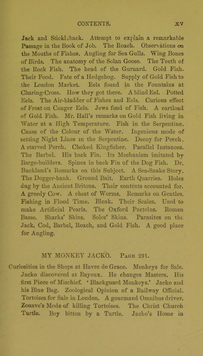 Jack and Stickleback. Attempt to explain a remarkable Passage in the Book of Job. The Roach. Observations cm the Mouths of Fishes. Angling for Sea Gulls. Wing Bones of Birds. The anatomy of the Solan Goose. The Teeth of the Rock Fish. The head of the Gurnard. Gold Fish. Their Food. Fate of a Hedgehog. Supply of Gold Fish to the London Market. Eels found in the Fountains at Charing-Cross. How they got there. A blind Eel. Potted Eels. The Air-bladder of Fishes and Eels. Curious effect of Frost on Conger Eels. Jews fond of Fish. A cartload of Gold Fish. Mr. Hall’s remarks on Gold Fish living in Water at a High Temperature. Fish in the Serpentine. Cause of the Colour of the Water. Ingenious mode of setting Night Lines in the Serpentine. Decoy for Perch. A starved Perch. Choked Kingfisher. Parallel Instances. The Barbel. His back Fin. Its Mechanism imitated by Barge-builders. Spines in back Fin of the Dog Fish. Dr. Buckland’s Remarks on this Subject. A Sea-Snake Story. The Dogger-bank. Ground Bait. Earth Quarries. Holes dug by the Ancient Britons. Their contents accounted for. A greedy Cow. A chest of Worms. Remarks on Gentles. Fishing in Flood Time. Bleak. Their Scales. Used to make Artificial Pearls. The Oxford Pactolus. Roman Basse. Sharks’ Skins. Soles’ Skins. Parasites on the Jack, Cod, Barbel, Roach, and Gold Fish. A good place for Angling. MY MONKEY JACKO. Page 291. Curiosities in the Shops at Havre de Grace. Monkeys for Sale. Jacko discovered at Bayeux. He changes Masters. His first Piece of Mischief. ‘ Blackguard Monkeys.’ Jacko and his Blue Bag. Zoological Opinion of a Railway Official. Tortoises for Sale in London. A gourmand Omnibus driver. Zouave's Mode of killing Tortoises. The Christ Church Turtle. Boy bitten by a Turtle. Jacko’s Home in