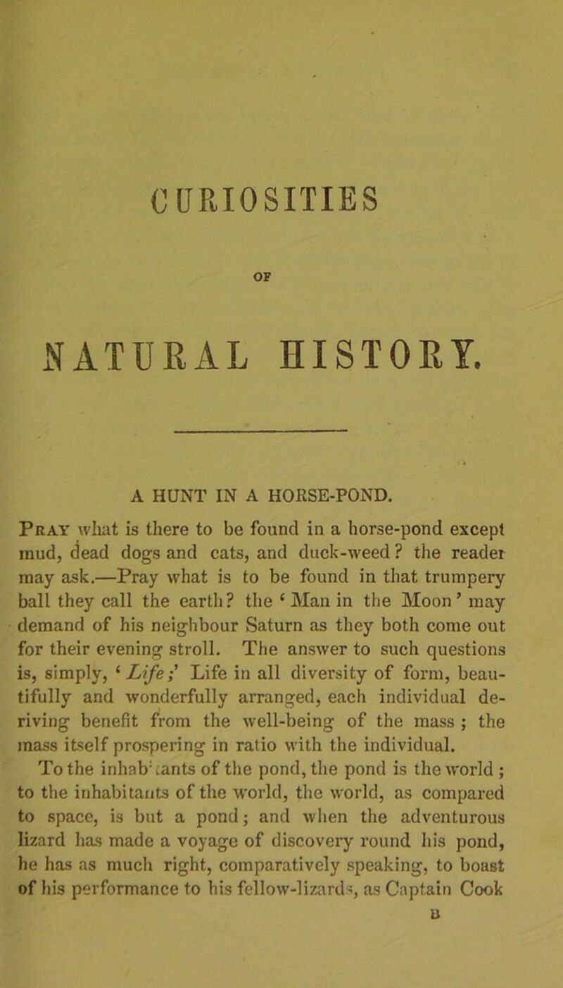CURIOSITIES OF NATURAL HISTORY. A HUNT IN A HORSE-POND. Pray what is there to be found in a horse-pond except mud, ciead dogs and cats, and duck-weed ? the reader may ask.—Pray what is to be found in that trumpery ball they call the earth? the ‘ Alan in the Moon ’ may demand of his neighbour Saturn as they both come out for their evening stroll. The answer to such questions is, simply, ‘Life; Life in all diversity of form, beau- tifully and wonderfully arranged, each individual de- riving benefit from the well-being of the mass ; the mass itself prospering in ratio with the individual. To the inhab:cants of the pond, the pond is the world ; to the inhabitants of the world, the world, as compared to space, is but a pond; and when the adventurous lizard has made a voyage of discovery round his pond, he has as much right, comparatively speaking, to boast of his performance to his fellow-lizards, as Captain Cook u