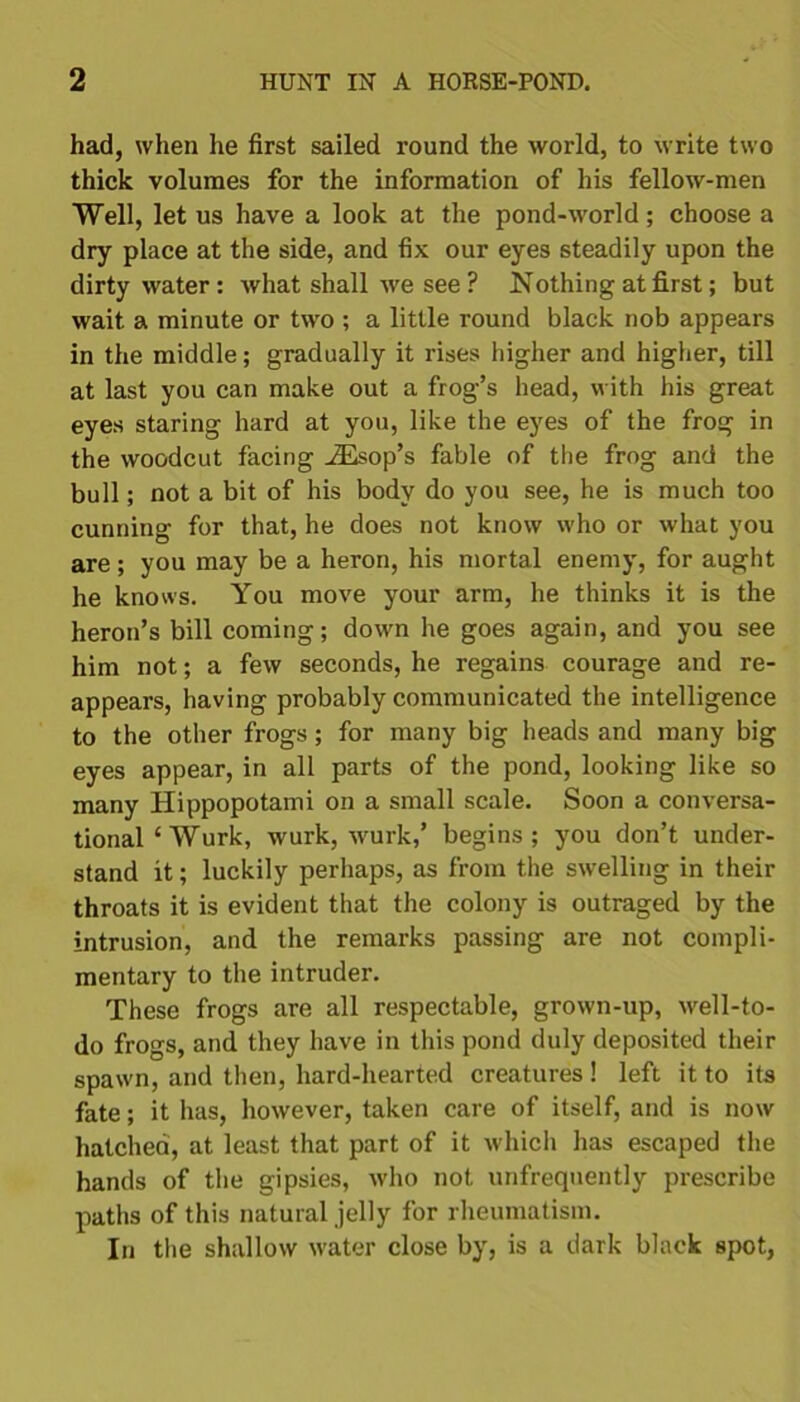 had, when he first sailed round the world, to write two thick volumes for the information of his fellow-men Well, let us have a look at the pond-world; choose a dry place at the side, and fix our eyes steadily upon the dirty water: what shall we see ? Nothing at first; but wait a minute or two ; a little round black nob appears in the middle; gradually it rises higher and higher, till at last you can make out a frog’s head, with his great eyes staring hard at you, like the eyes of the frog in the woodcut facing iEsop’s fable of the frog and the bull; not a bit of his body do you see, he is much too cunning for that, he does not know who or what you are; you may be a heron, his mortal enemy, for aught he knows. You move your arm, he thinks it is the heron’s bill coming; down he goes again, and you see him not; a few seconds, he regains courage and re- appears, having probably communicated the intelligence to the other frogs; for many big heads and many big eyes appear, in all parts of the pond, looking like so many Hippopotami on a small scale. Soon a conversa- tional‘Wurk, wurk, wurk,’ begins; you don’t under- stand it; luckily perhaps, as from the swelling in their throats it is evident that the colony is outraged by the intrusion, and the remarks passing are not compli- mentary to the intruder. These frogs are all respectable, grown-up, well-to- do frogs, and they have in this pond duly deposited their spawn, and then, hard-hearted creatures ! left it to its fate; it has, however, taken care of itself, and is now hatched, at least that part of it which has escaped the hands of the gipsies, who not unfrequently prescribe paths of this natural jelly for rheumatism. In the shallow water close by, is a dark black spot,