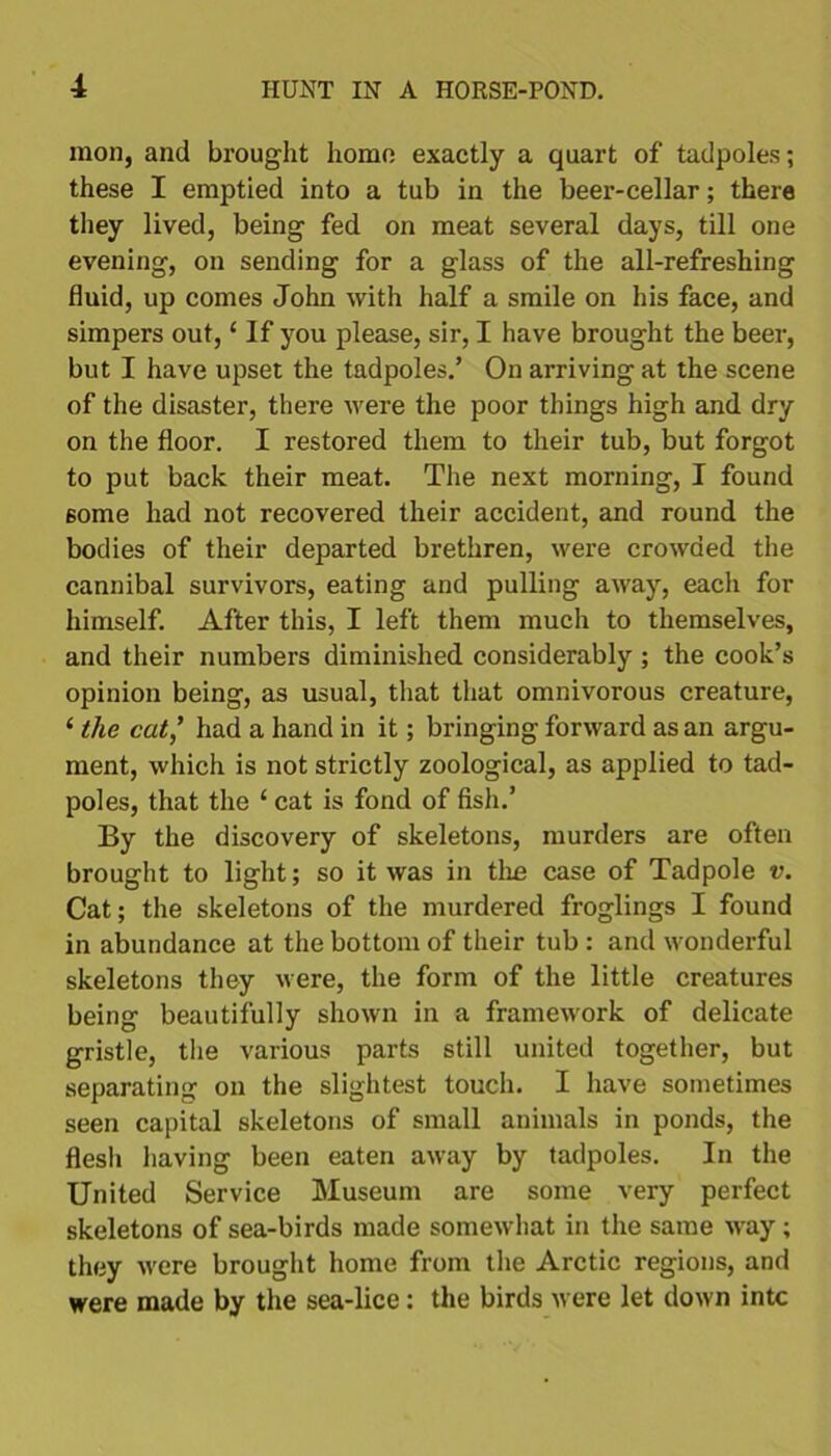 mon, and brought homo exactly a quart of tadpoles; these I emptied into a tub in the beer-cellar; there they lived, being fed on meat several days, till one evening, on sending for a glass of the all-refreshing fluid, up comes John with half a smile on his face, and simpers out, * If you please, sir, I have brought the beer, but I have upset the tadpoles.’ On arriving at the scene of the disaster, there were the poor things high and dry on the floor. I restored them to their tub, but forgot to put back their meat. The next morning, I found 6ome had not recovered their accident, and round the bodies of their departed brethren, were crowded the cannibal survivors, eating and pulling away, each for himself. After this, I left them much to themselves, and their numbers diminished considerably ; the cook’s opinion being, as usual, that that omnivorous creature, ‘ the cat,’ had a hand in it; bringing forward as an argu- ment, which is not strictly zoological, as applied to tad- poles, that the ‘ cat is fond of fish.’ By the discovery of skeletons, murders are often brought to light; so it was in the case of Tadpole v. Cat; the skeletons of the murdered froglings I found in abundance at the bottom of their tub : and wonderful skeletons they were, the form of the little creatures being beautifully shown in a framework of delicate gristle, the various parts still united together, but separating on the slightest touch. I have sometimes seen capital skeletons of small animals in ponds, the flesh having been eaten away by tadpoles. In the United Service Museum are some very perfect skeletons of sea-birds made somewhat in the same way; they were brought home from the Arctic regions, and were made by the sea-lice: the birds were let down into