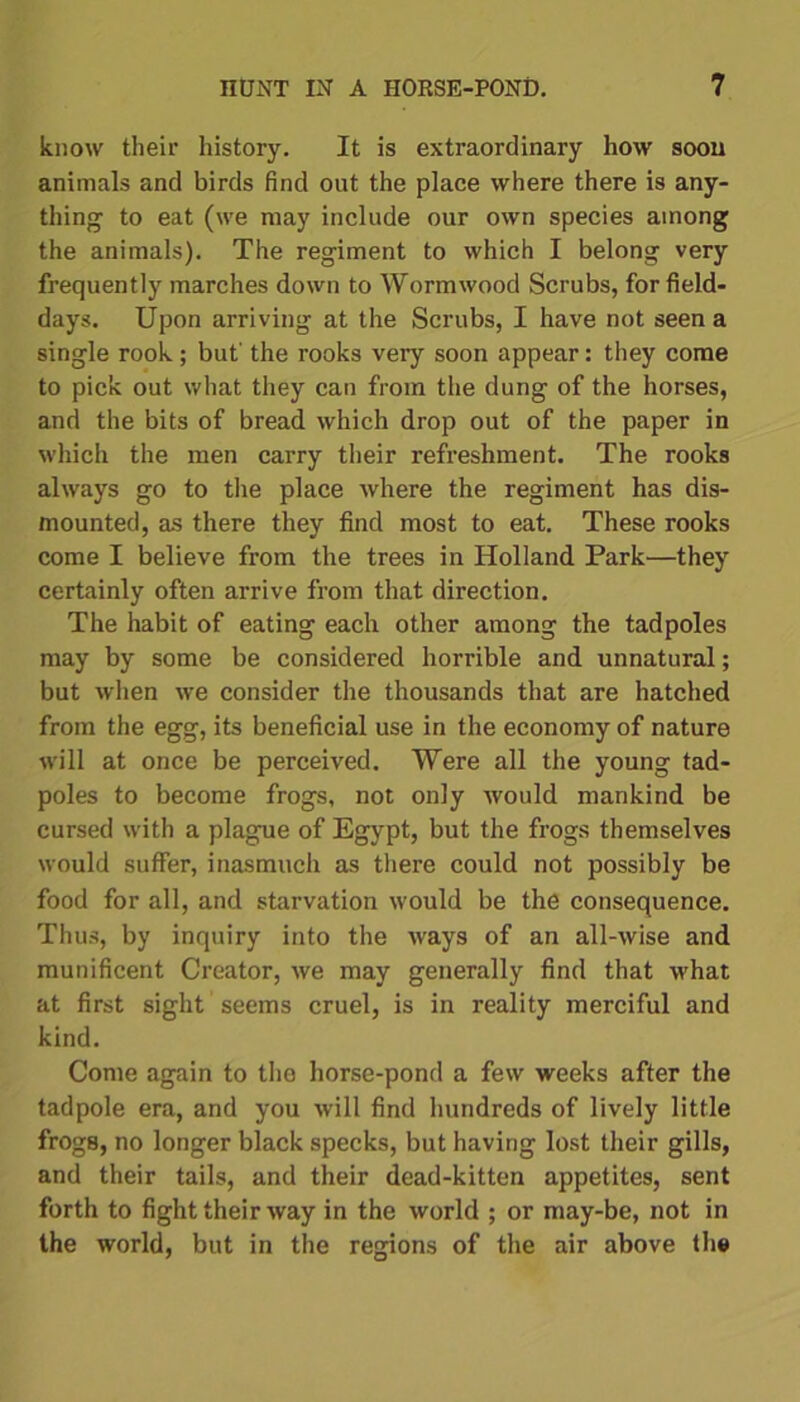 know their history. It is extraordinary how soon animals and birds find out the place where there is any- thing to eat (we may include our own species among the animals). The regiment to which I belong very frequently marches down to Wormwood Scrubs, for field- days. Upon arriving at the Scrubs, I have not seen a single rook; but' the rooks very soon appear: they come to pick out what they can from the dung of the horses, and the bits of bread which drop out of the paper in which the men carry their refreshment. The rooks always go to the place where the regiment has dis- mounted, as there they find most to eat. These rooks come I believe from the trees in Holland Park—they certainly often arrive from that direction. The habit of eating each other among the tadpoles may by some be considered horrible and unnatural; but when we consider the thousands that are hatched from the egg, its beneficial use in the economy of nature will at once be perceived. Were all the young tad- poles to become frogs, not only would mankind be cursed with a plague of Egypt, but the frogs themselves would suffer, inasmuch as there could not possibly be food for all, and starvation would be the consequence. Thus, by inquiry into the ways of an all-wise and munificent Creator, we may generally find that what at first sight seems cruel, is in reality merciful and kind. Come again to the horse-pond a few weeks after the tadpole era, and you will find hundreds of lively little frogB, no longer black specks, but having lost their gills, and their tails, and their dead-kitten appetites, sent forth to fight their way in the world ; or may-be, not in the world, but in the regions of the air above the