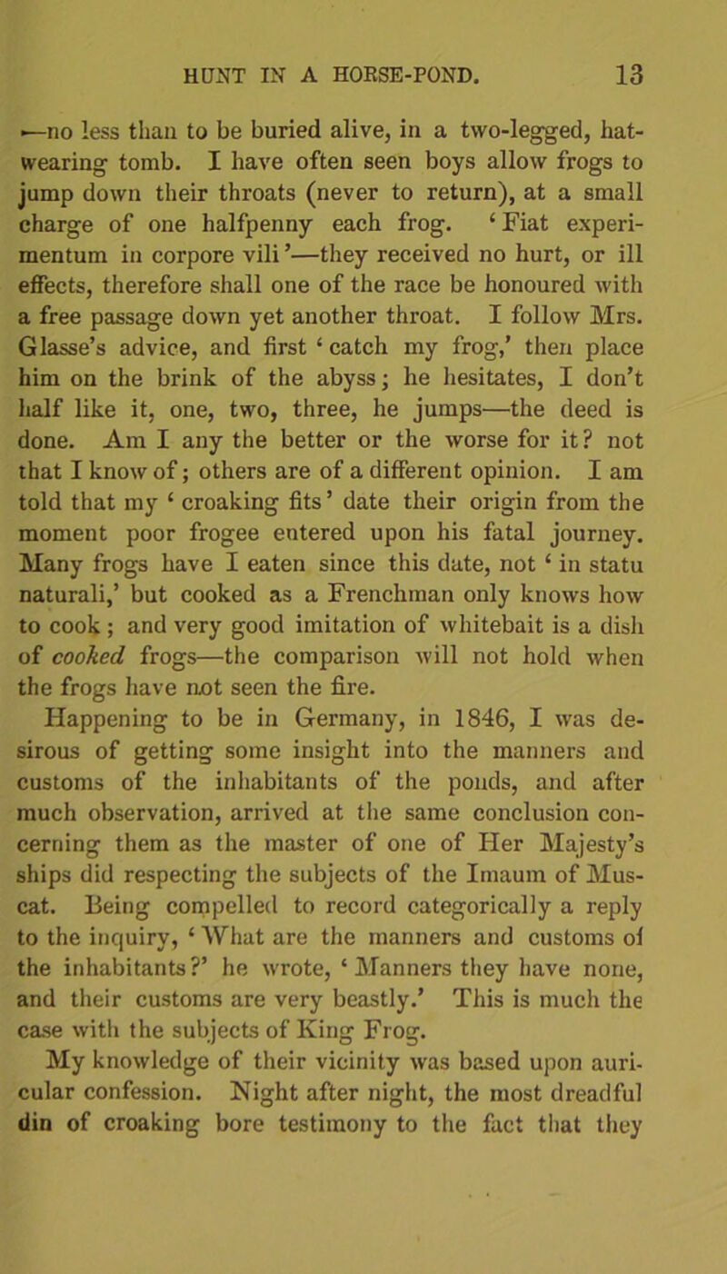 —no less than to be buried alive, in a two-legged, hat- wearing tomb. I have often seen boys allow frogs to jump down their throats (never to return), at a small charge of one halfpenny each frog. ‘Fiat experi- mentum in corpore vili ’—they received no hurt, or ill effects, therefore shall one of the race be honoured with a free passage clown yet another throat. I follow Mrs. Glasse’s advice, and first ‘ catch my frog,’ then place him on the brink of the abyss; he hesitates, I don’t half like it, one, two, three, he jumps—the deed is done. Am I any the better or the worse for it ? not that I know of; others are of a different opinion. I am told that my 1 croaking fits’ date their origin from the moment poor frogee entered upon his fatal journey. Many frogs have I eaten since this date, not ‘ in statu naturali,’ but cooked as a Frenchman only knows how to cook ; and very good imitation of whitebait is a dish of cooked frogs—the comparison will not hold when the frogs have not seen the fire. Happening to be in Germany, in 1846, I was de- sirous of getting some insight into the manners and customs of the inhabitants of the ponds, and after much observation, arrived at the same conclusion con- cerning them as the master of one of Her Majesty’s ships did respecting the subjects of the Imaum of Mus- cat. Being compelled to record categorically a reply to the inquiry, ‘ What are the manners and customs ol the inhabitants?’ he wrote, ‘Manners they have none, and their customs are very beastly.’ This is much the case with the subjects of King Frog. My knowledge of their vicinity was based upon auri- cular confession. Night after night, the most dreadful din of croaking bore testimony to the fact that they