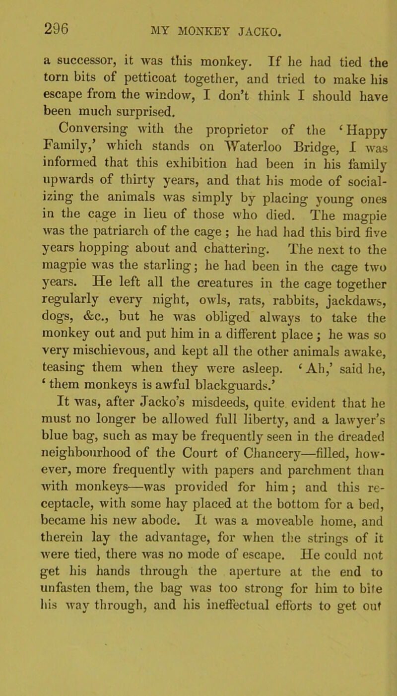 a successor, it was this monkey. If he had tied the torn bits of petticoat together, and tried to make his escape from the window, I don’t think I should have been much surprised. Conversing with the proprietor of the ‘Happy Family,’ which stands on Waterloo Bridge, I was informed that this exhibition had been in his family upwards of thirty years, and that his mode of social- izing the animals was simply by placing young ones in the cage in lieu of those who died. The magpie was the patriarch of the cage ; he had had this bird five years hopping about and chattering. The next to the magpie was the starling; he had been in the cage two years. He left all the creatures in the cage together regularly every night, owls, rats, rabbits, jackdaws, dogs, &c., but he was obliged always to take the monkey out and put him in a different place; he was so very mischievous, and kept all the other animals awake, teasing them when they were asleep. £ Ah,’ said he, ‘ them monkeys is awful blackguards.’ It was, after Jacko’s misdeeds, quite evident that he must no longer be allowed full liberty, and a lawyer’s blue bag, such as may be frequently seen in the dreaded neighbourhood of the Court of Chancery—filled, how- ever, more frequently with papers and parchment than with monkeys—was provided for him; and this re- ceptacle, with some hay placed at the bottom for a bed, became his new abode. It was a moveable home, and therein lay the advantage, for when the strings of it were tied, there was no mode of escape. He could not get his hands through the aperture at the end to unfasten them, the bag was too strong for him to bite his way through, and his ineffectual efforts to get out