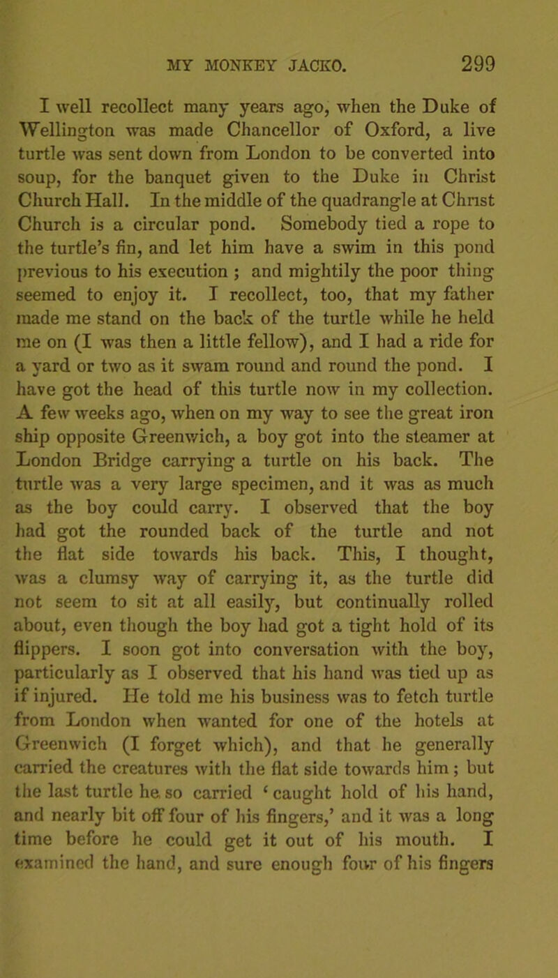 I well recollect many years ago, when the Duke of Wellington was made Chancellor of Oxford, a live turtle was sent down from London to be converted into soup, for the banquet given to the Duke in Christ Church Hall. In the middle of the quadrangle at Christ Church is a circular pond. Somebody tied a rope to the turtle’s fin, and let him have a swim in this pond previous to his execution ; and mightily the poor thing seemed to enjoy it. I recollect, too, that my father made me stand on the back of the turtle while he held me on (I was then a little fellow), and I had a ride for a yard or two as it swam round and round the pond. I have got the head of this turtle now in my collection. A few weeks ago, when on my way to see the great iron ship opposite Greenwich, a boy got into the steamer at London Bridge carrying a turtle on his back. The turtle was a very large specimen, and it was as much as the boy could carry. I observed that the boy had got the rounded back of the turtle and not the flat side towards his back. This, I thought, was a clumsy way of carrying it, as the turtle did not seem to sit at all easily, but continually rolled about, even though the boy had got a tight hold of its flippers. I soon got into conversation with the boy, particularly as I observed that his hand was tied up as if injured. He told me his business was to fetch turtle from London when wanted for one of the hotels at Greenwich (I forget which), and that he generally carried the creatures with the flat side towards him ; but the last turtle he so carried ‘caught hold of his hand, and nearly bit off four of his fingers,’ and it was a long time before he could get it out of his mouth. I examined the hand, and sure enough four of his fingers
