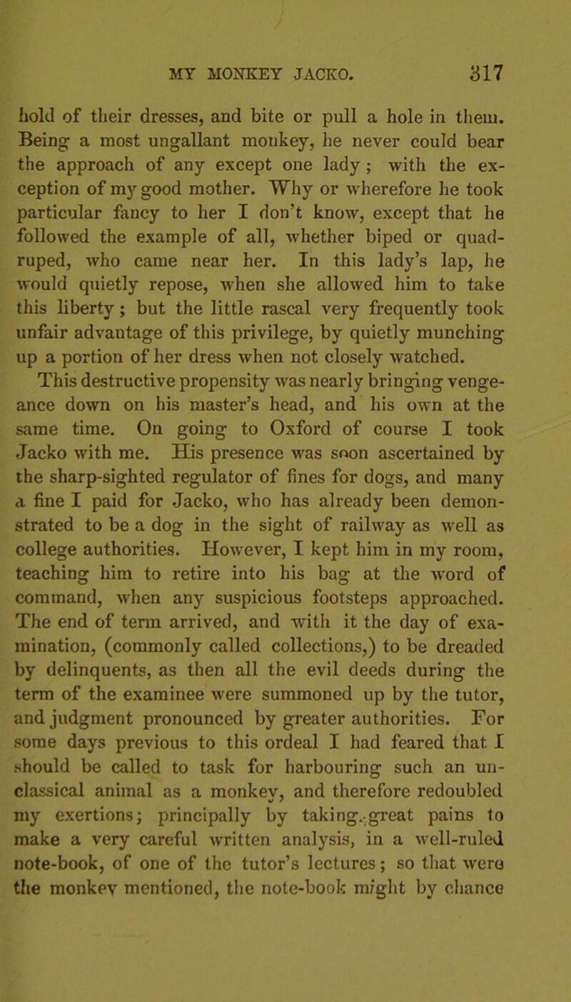 hold of their dresses, and bite or pull a hole in them. Being a most ungallant monkey, he never could bear the approach of any except one lady ; with the ex- ception of my good mother. Why or wherefore he took particular fancy to her I don’t know, except that he followed the example of all, whether biped or quad- ruped, who came near her. In this lady’s lap, lie would quietly repose, wrhen she allowed him to take this liberty; but the little rascal very frequently took unfair advantage of this privilege, by quietly munching up a portion of her dress when not closely watched. This destructive propensity was nearly bringing venge- ance down on his master’s head, and his own at the same time. On going to Oxford of course I took Jacko with me. His presence was soon ascertained by the sharp-sighted regulator of fines for dogs, and many a fine I paid for Jacko, who has already been demon- strated to be a dog in the sight of railway as well as college authorities. However, I kept him in my room, teaching him to retire into his bag at the -word of command, when any suspicious footsteps approached. The end of term arrived, and with it the day of exa- mination, (commonly called collections,) to be dreaded by delinquents, as then all the evil deeds during the term of the examinee were summoned up by the tutor, and judgment pronounced by greater authorities. For some days previous to this ordeal I had feared that I should be called to task for harbouring such an un- classical animal as a monkev, and therefore redoubled my exertions; principally by taking..great pains to make a very careful written analysis, in a well-ruled note-book, of one of the tutor’s lectures; so that were the monkev mentioned, the note-book might by chance