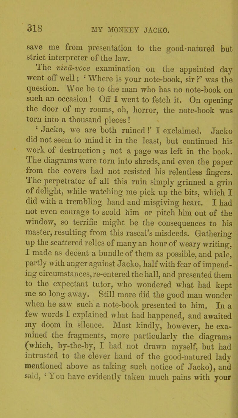 save me from presentation to the good-natured but strict interpreter of the law. The viva-voce examination on the appointed day went off well; 4 Where is your note-book, sir ?’ was the question. Woe be to the man who has no note-book on such an occasion! Off I went to fetch it. On opening the door of my rooms, oh, horror, the note-book was torn into a thousand pieces! ‘ Jacko, we are both ruined !’ I exclaimed. Jacko did not seem to mind it in the least, but continued his work of destruction ; not a page was left in the book. The diagrams were torn into shreds, and even the paper from the covers had not resisted his relentless fingers. The perpetrator of all this ruin simply grinned a grin of delight, while watching me pick up the bits, which I did with a trembling hand and misgiving heart. I had not even courage to scold him or pitch him out of the window, so terrific might be the consequences to his master, resulting from this rascal’s misdeeds. Gathering up the scattered relics of many an hour of weary writing. I made as decent a bundle of them as possible, and pale, partly with anger against Jacko. half with fear of impend- ing circumstances, re-entered the hall, and presented them to the expectant tutor, who wondered what had kept me so long away. Still more did the good man wonder when he saw such a note-book presented to him. In a few words I explained what had happened, and awaited my doom in silence. Most kindly, however, he exa- mined the fragments, more particularly the diagrams (which, by-the-by, I had not drawn myself, but had intrusted to the clever hand of the good-natured lady mentioned above as taking such notice of Jacko), and said, 4 You have evidently taken much pains with your