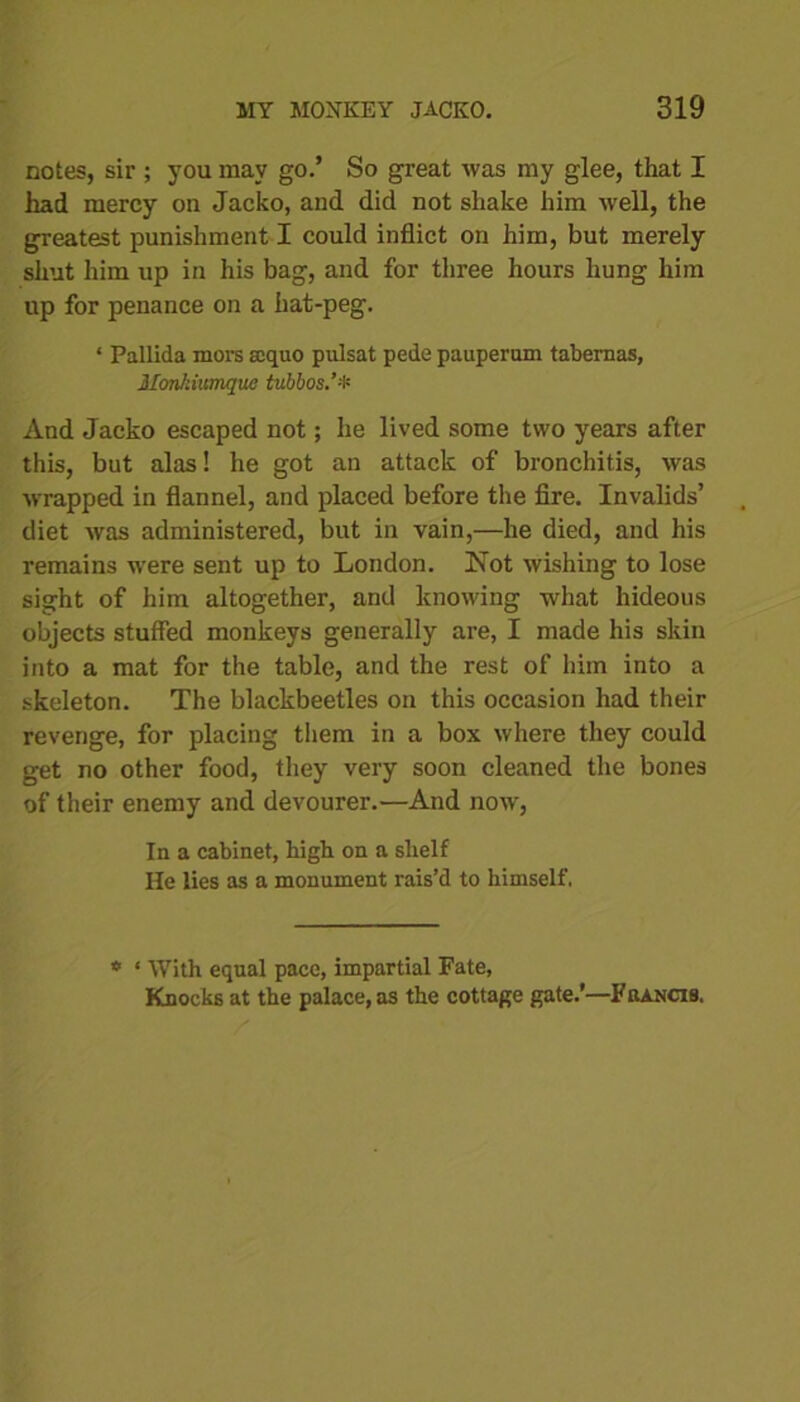 notes, sir ; you may go.’ So great was my glee, that I had mercy on Jacko, and did not shake him well, the greatest punishment I could inflict on him, but merely shut him up in his bag, and for three hours hung him up for penance on a hat-peg. ‘ Pallida mors scquo pulsat pede pauperam tabernas, Monhiumque tubbos And Jacko escaped not; he lived some two years after this, but alas! he got an attack of bronchitis, was wrapped in flannel, and placed before the fire. Invalids’ diet was administered, but in vain,—he died, and his remains were sent up to London. Not wishing to lose sight of him altogether, and knowing what hideous objects stuffed monkeys generally are, I made his skin into a mat for the table, and the rest of him into a skeleton. The blackbeetles on this occasion had their revenge, for jjlacing them in a box where they could get no other food, they very soon cleaned the bones of their enemy and devourer.—And now, In a cabinet, high on a shelf He lies as a monument rais’d to himself, * ‘ With equal pace, impartial Fate, Knocks at the palace, as the cottage gate.’—Fkancis.