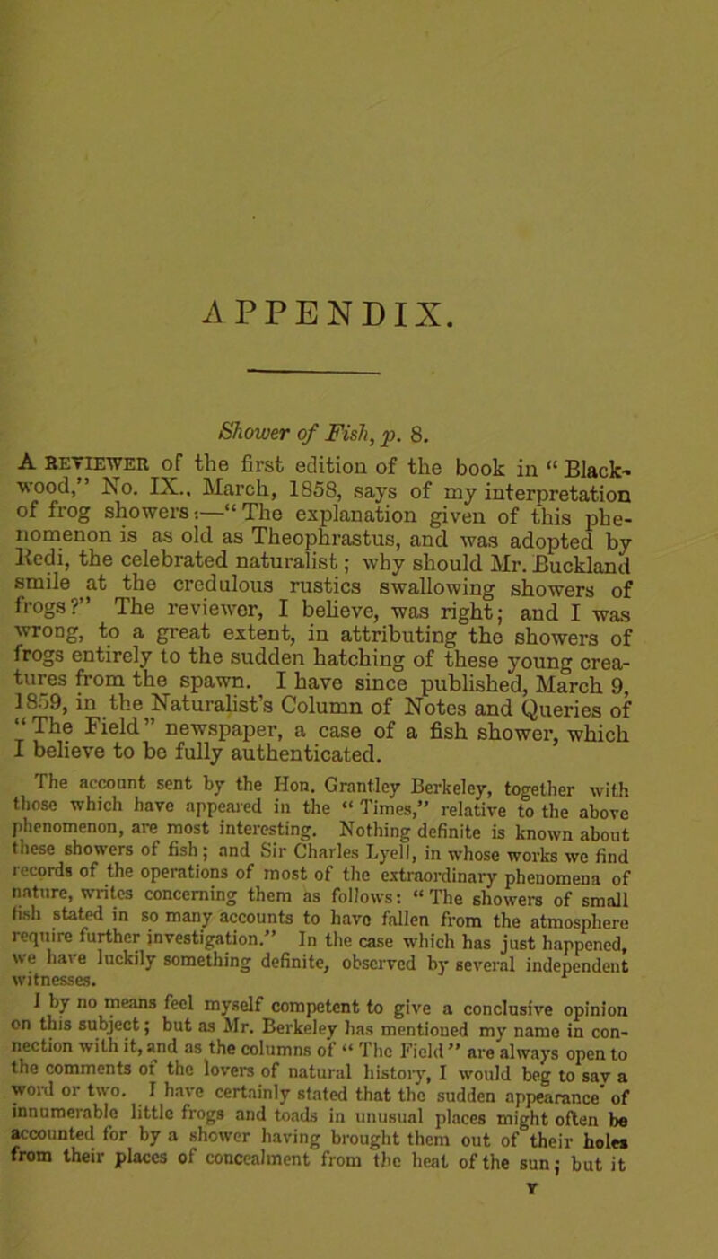 APPENDIX. Shower of Fish, p. 8. A heyieweu of the first edition of the book in “ Black- wood,” No. IX.. March, 1858, says of my interpretation of frog showers-.—“The explanation given of this phe- nomenon is as old as Theophrastus, and was adopted by ltedi, the celebrated naturalist ; why should Mr. Buckland smile at the credulous rustics swallowing showers of frogs?” The reviewer, I believe, was right,- and I was wrong, to a great extent, in attributing the showers of frogs entirely to the sudden hatching of these young crea- tures from the spawn. I have since published, March 9, 18o9, in the Naturalists Column of Notes and Queries of “The Field” newspaper, a case of a fish shower, which I believe to be fully authenticated. The account sent by the Hon. Grantley Berkeley, together with those which have appealed in the “ Times,” relative to the above phenomenon, are most interesting. Nothing definite is known about these showers of fish; and Sir Charles Lyell, in whose works we find records of the operations of most of the extraordinary phenomena of nature, writes concerning them as follows: “The showers of small fish stated in so many accounts to have fallen from the atmosphere require further investigation.” In the case which has just happened, we have luckily something definite, observed by several independent witnesses. 1 by no means feel myself competent to give a conclusive opinion on this subject; but as Mr. Berkeley has mentioned my name in con- nection with it, and as the columns of “ The Field ” are always open to the comments of the lovers of natural history, I would beg to sav a word or two. I have certainly stated that the sudden appearance of innumerable little frogs and toads in unusual places might often be accounted for by a shower having brought them out of their holes from their places of concealment from the heat of the sun; but it v