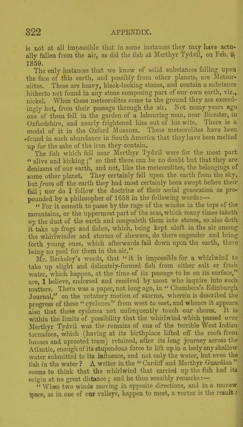 is not at all impossible that in some instances they may have actu- ally fallen from the air, as did the fish at Merthyr Tydvil, on Feb. 9. 1859. The only instances that we know of solid substances falling upon the face of this earth, and possibly from other planets, are Meteor- olites. These are heavy, black-looking stones, and contain a substance hitherto not found in any stone composing part of our own earth, viz., nickel. When these meteorolites come to the ground they are exceed- ingly hot, from their passage through the air. Not many years ago one of them fell in the garden of a labouring man, near Bicester, in Oxfordshire, and nearly frightened him out of his wits. There is a model of it in the Oxford Museum. These meteorolites have been •feund in such abundance in South America that they have been melted up for the sake of the iron they contain. The fish which fell near Merthyr Tydvil wrere for the most part “ alive and kicking so that there can be no doubt but that they are denizens of our earth, and not, like the meteorolites, the belongings of some other planet. They certainly fell upon the earth from the sky, but from off the earth they had most certainly been swept before their fall; nor do I follow the doctrine of their aerial generation as pro- pounded by a philosopher of 1658 in the following words:—• “ For it cometh to passe by the rage of the windes in the tops of the mountains, or the uppermost part of the seas, which many times taketh up the dust of the earth and congealeth them into stones, so also doth it take up frogs and fishes, which, being kept aloft in the air among the whirl windes and storms of shewers, do there engender and bring forth young ones, which afterwards fall down upon the earth, there being no pool for them in the air.” Mr. Berkeley’s words, that “ it is impossible for a whirlwind to take up slight and delicately-formed fish from either salt or fresh water, which happen, at the time of its passage to be on its surface,” are, 1 believe, endorsed and received by most who inquire into such matters. There was a paper, not long ago, in “ Chambers’s Edinburgh Journal,” on the rotatory motion of storms, wherein is described the progress of these “ cyclones” from west to east, and whence it appears aiso that these cyclones not unfrequently touch our shores. It is within the limits of possibility that the whirlwind which passed over Merthyr Tydvil was the remains of one of the terrible West Indian tornadoes, which (having at its birthplace lifted off the roofs from houses and uprooted trees) retained, after its long journey across the Atlantic, enough of its stupendous force to lift up in a body any shallow water submitted to its influence, and not only the water, but even the fish in the water ? A writer in the “ Cardiff' and Merthyr Guardian ” seems to think that the whirlwind that carried up the fish had its origin at no great distance ; and he thus sensibly remarks:— “ When two winds moving in opposite directions, and in a narrow tpace, as in one of onr valleys, happen to meet, a vortex is the result;