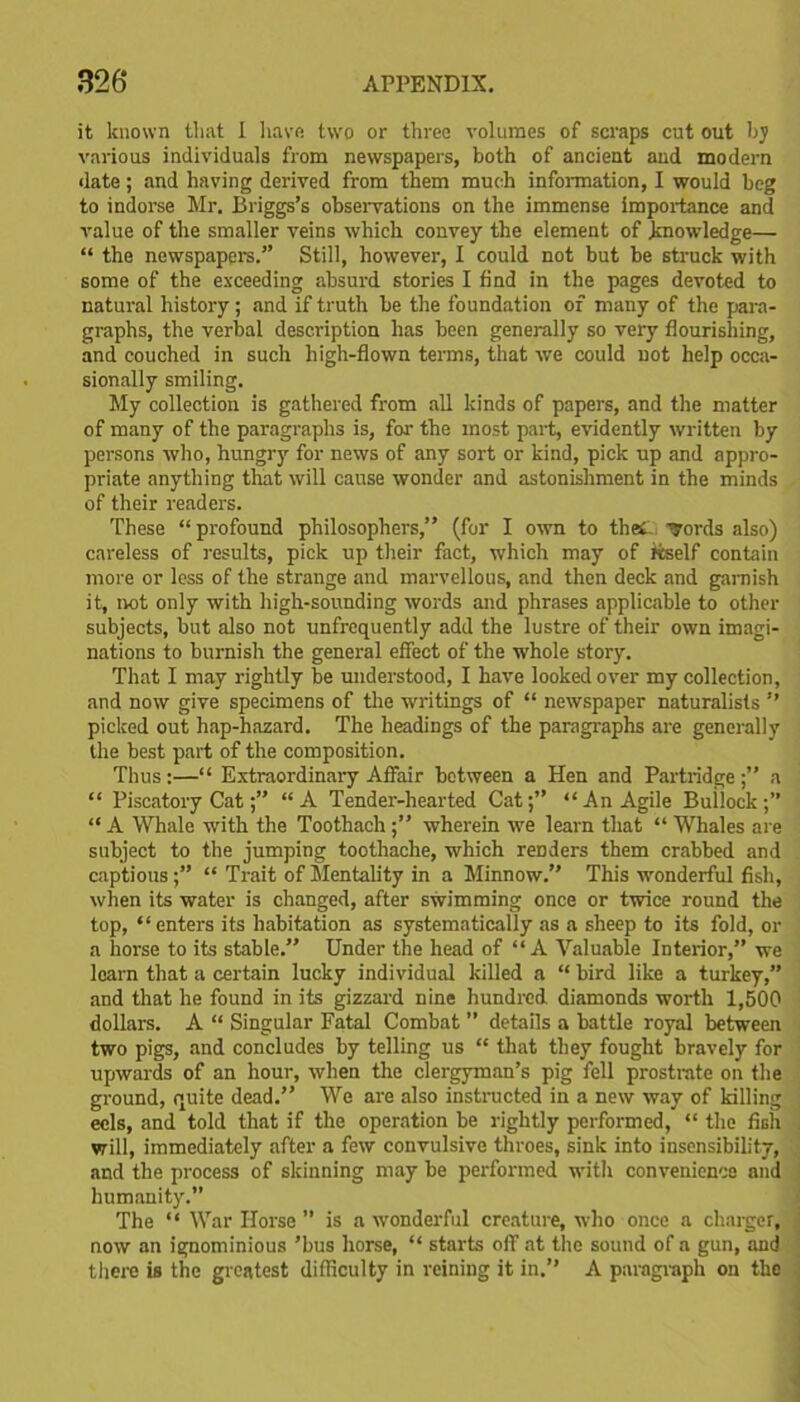 it known that I have two or three volumes of scraps cut out by various individuals from newspapers, both of ancient and modern date; and having derived from them much information, I would beg to indorse Mr. Briggs’s observations on the immense importance and value of the smaller veins which convey the element of knowledge— “ the newspapers.” Still, however, I could not but be struck with some of the exceeding absurd stories I find in the pages devoted to natural history; and if truth be the foundation of many of the para- graphs, the verbal description has been generally so very flourishing, and couched in such high-flown terms, that we could not help occa- sionally smiling. My collection is gathered from all kinds of papers, and the matter of many of the paragraphs is, for the most part, evidently written by persons who, hungry for news of any sort or kind, pick up and appro- priate anything that will cause wonder and astonishment in the minds of their readers. These “ profound philosophers,” (for I own to theC Tords also) careless of results, pick up their fact, which may of itself contain more or less of the strange and marvellous, and then deck and garnish it, not only with high-sounding words and phrases applicable to other subjects, but also not unfrequently add the lustre of their own imagi- nations to burnish the general effect of the whole story. That I may rightly be understood, I have looked over my collection, and now give specimens of the writings of “ newspaper naturalists ” picked out hap-hazard. The headings of the paragraphs are generally the best part of the composition. Thus:—“ Extraordinary Affair between a Hen and Partridge;” a “ Piscatory Cat“A Tender-hearted Cat;” “An Agile Builock;” “ A Whale with the Toothach;” wherein we learn that “ Whales are subject to the jumping toothache, which renders them crabbed and captious;” “ Trait of Mentality in a Minnow.” This wonderful fish, when its water is changed, after swimming once or twice round the top, “enters its habitation as systematically as a sheep to its fold, or a horse to its stable.” Under the head of “A Valuable Interior,” we learn that a certain lucky individual killed a “ bird like a turkey,” and that he found in its gizzard nine hundred diamonds worth 1,500 dollars. A “ Singular Fatal Combat ” details a battle royal between two pigs, and concludes by telling us “ that they fought bravely for upwards of an hour, when the clergyman’s pig fell prostrate on the ground, quite dead.” We are also instructed in a new way of killing eels, and told that if the operation be rightly performed, “ the fish will, immediately after a few convulsive throes, sink into insensibility, and the process of skinning may be performed with convenience and humanity.” The “ War Horse ” is a wonderful creature, who once a charger, now an ignominious ’bus horse, “ starts off at the sound of a gun, and there is the greatest difficulty in reining it in.” A paragraph on the