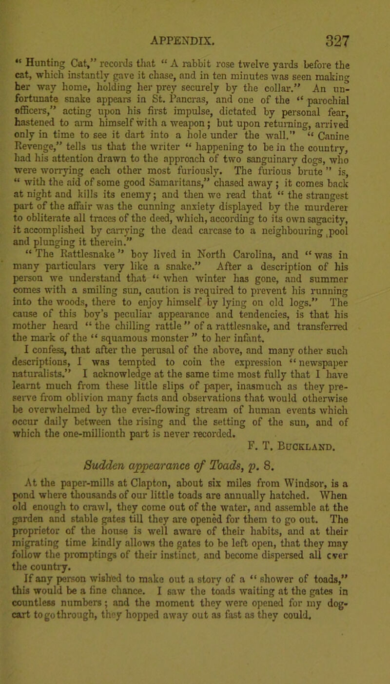 “ Hunting Cat,” records that “ A rabbit rose twelve yards before the cat, which instantly gave it chase, and in ten minutes was seen makino- her way home, holding her prey securely by the collar.” An un- fortunate snake appears in St. Pancras, and one of the “ parochial officers,” acting upon his first impulse, dictated by personal fear, hastened to arm himself with a weapon; but upon returning, arrived only in time to see it dart into a hole under the wall.” “ Canine Revenge,” tells us that the writer “ happening to be in the country, had his attention drawn to the approach of two sanguinary dogs, who were worrying each other most furiously. The furious brute ” is, “ with the aid of some good Samaritans,” chased away ; it comes back at night and kills its enemy; and then we read that “ the strangest part of the affair was the cunning anxiety displayed by the murderer to obliterate all traces of the deed, which, according to its own sagacity, it accomplished by carrying the dead carcase to a neighbouring pool and plunging it therein.” “ The Rattlesnake ” boy lived in North Carolina, and “ was in many particulars very like a snake.” After a description of his person we understand that “ when winter has gone, and summer comes with a smiling sun, caution is required to prevent his running into the woods, there to enjoy himself by lying on old logs.” The cause of this boy's peculiar appearance and tendencies, is that his mother heard “ the chilling rattle ” of a rattlesnake, and transferred the mark of the “ squamous monster ” to her infant. I confess, that after the perusal of the .above, and many other such descriptions, I was tempted to coin the expression “ newspaper naturalists.” I acknowledge at the same time most fully that I have learnt much from these little slips of paper, inasmuch as they pre- serve from oblivion many facts and observations that would otherwise be overwhelmed by the ever-flowing stream of human events which occur daily between the rising and the setting of the sun, and of which the one-millionth part is never recorded. F. T. Bdckland. Sudden appearance of Toads, p. 8. At the paper-mills at Clapton, about six miles from Windsor, is a pond where thousands of our little toads are annually hatched. When old enough to crawl, they come out of the water, and assemble at the garden and stable gates till they are opened for them to go out. The proprietor of the house is well aware of their habits, and at their migrating time kindly allows the gates to be left open, that they may follow the promptings of their instinct, and become dispersed all ever the country. If any person wished to make out a story of a “ shower of toads,” this would be a fine chance. I saw the toads waiting at the gates in countless numbers; and the moment they were opened for my dog- cart to go through, they hopped away out as fast as they could.