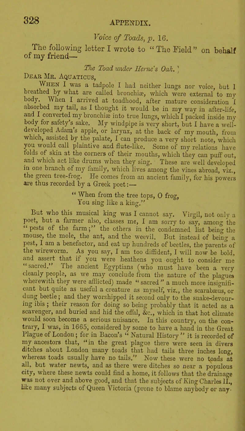 Voice of Toads, p. 16. The following letter I wrote to “ The Field ” on behalf of my friend— The Toad under Herne's Oak. ’ Dear Mr. Aquatic us, When I was a tadpole I had neither lungs nor voice, but 1 breathed by what are called bronchia?, which were external to mv body. When I arrived at toadhood, after mature consideration I absorbed my tail, as I thought it would be in my way in after-life, and I converted my bronchia; into true lungs, which I packed inside my body for safety’s, sake. My windpipe is very short, but I have a well- developed Adam s apple, or larynx, at the back of my mouth, from which, assisted by the palate, 1 can produce a very short note, which you would call plaintive and flute-like. Some of my relations have folds of skin at the corners of their mouths, which they can puff out, and which act like drums when they sing. These are well developed in one branch of my family, which lives among the vines abroad, viz., the green tree-frog. He comes from an ancient family, for his powers are thus recorded by a Greek poet:— “ When from the tree tops, 0 frog, You sing like a king.” But who this musical king was I cannot say. Virgil, not only a poet, but a farmer also, classes me, I am sorry to say, among the “pests of the farm;” the others in the condemned list being the mouse, the mole, the ant, and the weevil. But instead of being a pest, I am a benefactor, and eat up hundreds of beetles, the parents of the wireworm. As you say, I am too diffident, I will now be bold, and assert that if you were heathens you ought to consider me “sacred.” The ancient Egyptians (who must have been a very cleanly people, as we may conclude from the nature of the plagues wherewith they were afflicted) made “ sacred ” a much more insignifi- cant but quite as useful a creature as myself, viz., the scarabseus, or dung beetle; and they worshipped it second only to the snake-devour- ing ibis ; their reason for doing so being probably that it acted as a scavenger, and buried and hid the offal, &c., which in that hot climate would soon become a serious nuisance. In this country, on the con- trary, I was, in 1665, considered by some to have a hand in the Great Plague of London; for in Bacon’s “ Natural History ” it is recorded of my ancestors that, “in the great plague there were seen in divers ditches about London many toads that had tails three inches long, whereas toads usually have no tails.” Now these were no toads at all, but water newts, and as there were ditches so near a populous city, where these newts could find a home, it follows that the drainage was not over and above good, and that the subjects of King Charles II., like many subjects of Queen Victoria (prone to blame anybody or any-