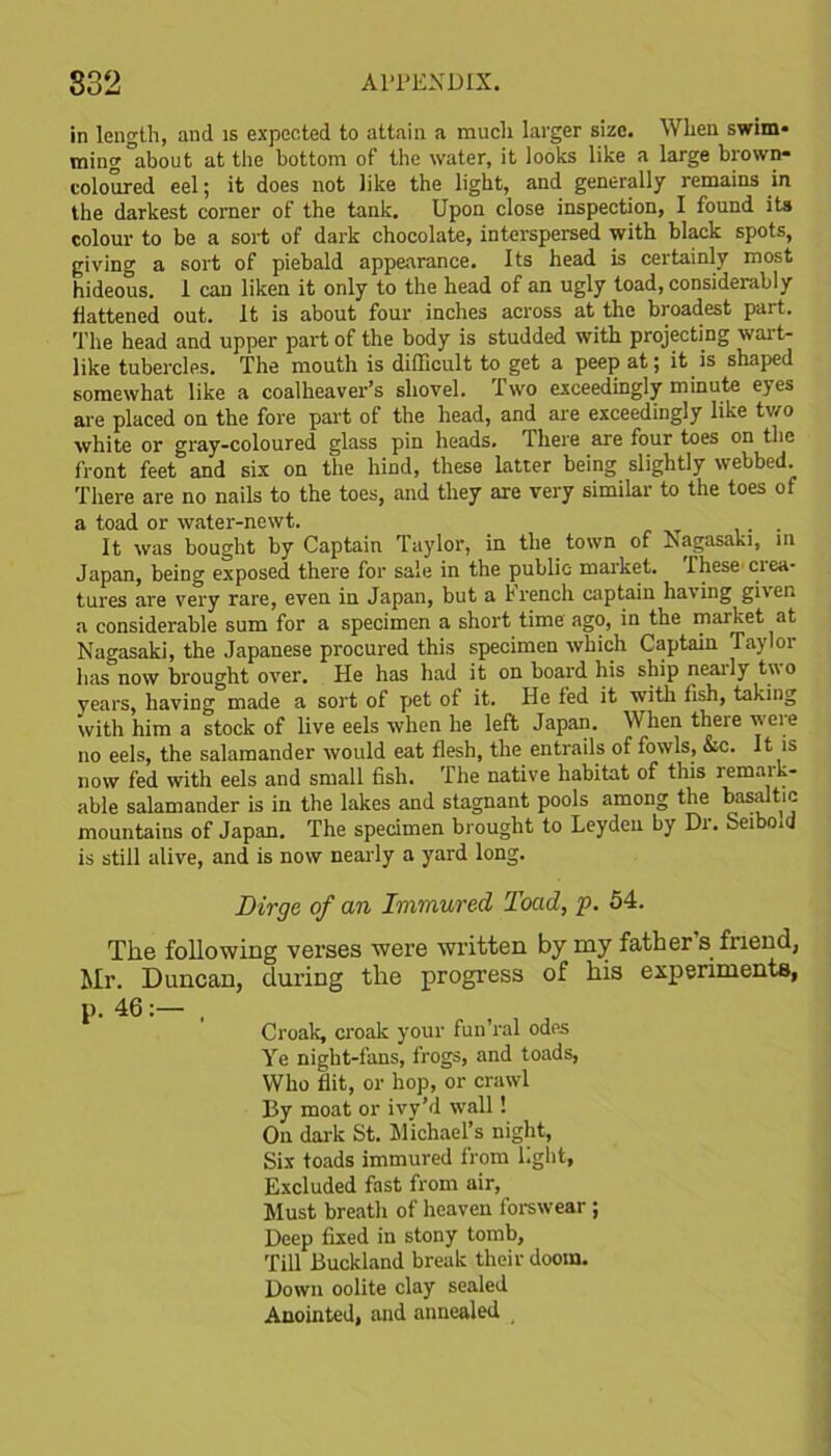 in length, and is expected to attain a much larger size. When swim- ming about at the bottom of the water, it looks like a large brown- coloured eel; it does not like the light, and generally remains in the darkest corner of the tank. Upon close inspection, I found its colour to be a sort of dark chocolate, interspersed with black spots, giving a sort of piebald appearance. Its head is certainly most hideous. 1 can liken it only to the head of an ugly toad, considerably flattened out. It is about four inches across at the broadest part. The head and upper part of the body is studded with projecting wait- like tubercles. The mouth is difficult to get a peep at; it is shaped somewhat like a coalheaver’s shovel. Two exceedingly minute eyes are placed on the fore part of the head, and are exceedingly like two white or gray-coloured glass pin heads. There are four toes on the front feet and six on the hind, these latter being slightly webbed. There are no nails to the toes, and they are very similar to the toes of a toad or water-newt. . It was bought by Captain Taylor, in the town of Nagasaki, in Japan, being exposed there for sale in the public market. These ciea- tures are very rare, even in Japan, but a French captain having given a considerable sum for a specimen a short time ago, in the market at Nagasaki, the Japanese procured this specimen which Captain Taylor has now brought over. He has had it on board his ship neaily two vears, having made a sort of pet of it. He fed it with fish, taking with him a stock of live eels when he left Japan. When there weie no eels, the salamander would eat flesh, the entrails of fowls, &c. It is now fed with eels and small fish. The native habitat of this remark- able salamander is in the lakes and stagnant pools among the basaltic mountains of Japan. The specimen brought to Leyden by Di. Seiboid is still alive, and is now nearly a yard long. Dirge of an Immured Toad, p. 54. The following verses were written by my father's friend, Mr. Duncan, during the progress of his experiments, p. 46:— , Croak, croak your fun’ral odes Ye night-fans, frogs, and toads, Who flit, or hop, or crawl By moat or ivy’d wall! On dark St. Michael’s night, Six toads immured from light, Excluded fast from air, Must breath of heaven forswear ; Deep fixed in stony tomb, Till Buckland break their doom. Down oolite clay sealed Anointed, and annealed