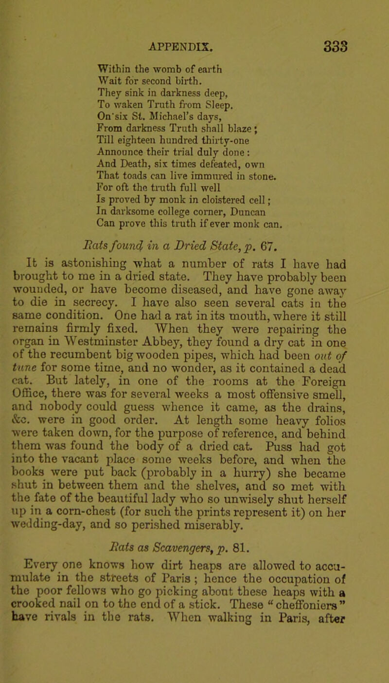 Within the womb of earth Wait for second birth. They sink in darkness deep, To waken Truth from Sleep. On'six St. Michael’s days, From darkness Truth shall blaze ; Till eighteen hundred thirty-one Announce their trial duly done : And Death, six times defeated, own That toads can live immured in stone. For oft the truth full well Is proved by monk in cloistered cell; In darksome college corner, Duncan Can prove this truth if ever monk can. Bats found in a Dried State, p. 67. It is astonishing what a number of rats I have had brought to me in a dried state. They have probably been wounded, or have become diseased, and have gone away to die in secrecy. I have also seen several cats in the same condition. One had a rat in its mouth, where it still remains firmly fixed. When they were repairing the organ in Westminster Abbey, they found a dry cat in one of the recumbent big wooden pipes, which had been out of tune for some time, and no wonder, as it contained a dead cat. But lately, in one of the rooms at the Foreign Office, there was for several weeks a most offensive smell, and nobody could guess whence it came, as the drains, &c. were in good order. At length some heavy folios were taken down, for the purpose of reference, and behind them was found the body of a dried cat. Puss had got into the vacant place some weeks before, and when the books were put back (probably in a hurry) she became shut in between them and the shelves, and so met with the fate of the beautiful lady who so unwisely shut herself up in a corn-chest (for such the prints represent it) on her wedding-day, and so perished miserably. Bats as Scavengers, p. 81. Every one knows how dirt heaps are allowed to accu- mulate in the streets of Paris; hence the occupation of the poor fellows who go picking about these heaps with a crooked nail on to the end of a stick. These “ cheffoniers ” have rivals in the rats. When walking in Paris, after