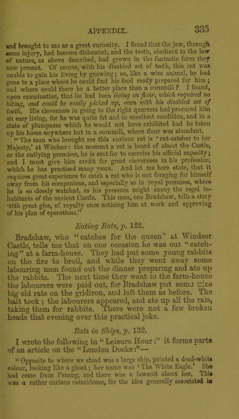 and brought to me as a great curiosity. I found that the jaw, through some injury, had become dislocated, and the teeth, obedient to the law of nature, as above described, had grown in the fantastic form they now present Of course, with his disabled set of teeth, this rat was unable to gain his living by gnawing; so, like a wise animal, he had gone to a place where he could find his food ready prepared for him ; and where could there be a better place than a cornmill ? I found, upon examination, that he had been living on flour, which required no biting, and could bo easily picked up, even with his disabled set of teeth. His cleverness in going to the right quarters had procured him an easy living, for he was quite fat and in excellent condition, and in a state of plumpness which he would not have exhibited had he taken up his home anywhere but in a cornmill, where flour was abundant. “ The man who brought me this curious rat is c rat-catcher to her Majesty,’ at Windsor: the moment a rat is heard of about the Castle, or the outlying premises, he is sent for to exercise his official capacity; and I must give him credit for great cleverness in his profession, which he has practised many years. And let me here state, that it requires great experience to catch a rot who is out foraging for himself away from his companions, and especially so in royal premises, where he is so closely watched, as his presence might annoy the regal in- habitants of the ancient Castle. This man, one Bradshaw, tells a story with great glee, of royalty once noticing him at work and approving of his plan of operations.” Eating Bats, p. 122. Bradshaw, who “ catches for the queen” at Windsor Castle, tells me that on one occasion he was out “ catch- ing” at a farm-house. They had put some young rabbits oi° the fire to broil, and while they went away some labouring men found out the dinner preparing and ate up the rabbits. The next time they went to the farm-house the labourers were paid out, for Bradshaw put some nice big old rats on the gridiron, and left them as before. The bait took ; the labourers appeared, and ate up all the rats, taking them for rabbits. There were not a few broken heads that evening over this practical joke. Bats in Ships, p. 132. I wrote the following in “ Leisure Hourit forms parts of an article on the “ London Docks— “ Opposite to where we stood was a large ship, painted a dead-white colour, looking like a ghost; her name was ‘ The White Eagle.’ She had come from Penang, and there was a lawsuit about her. This was a rather curious coincidence, for the idea generally associated in