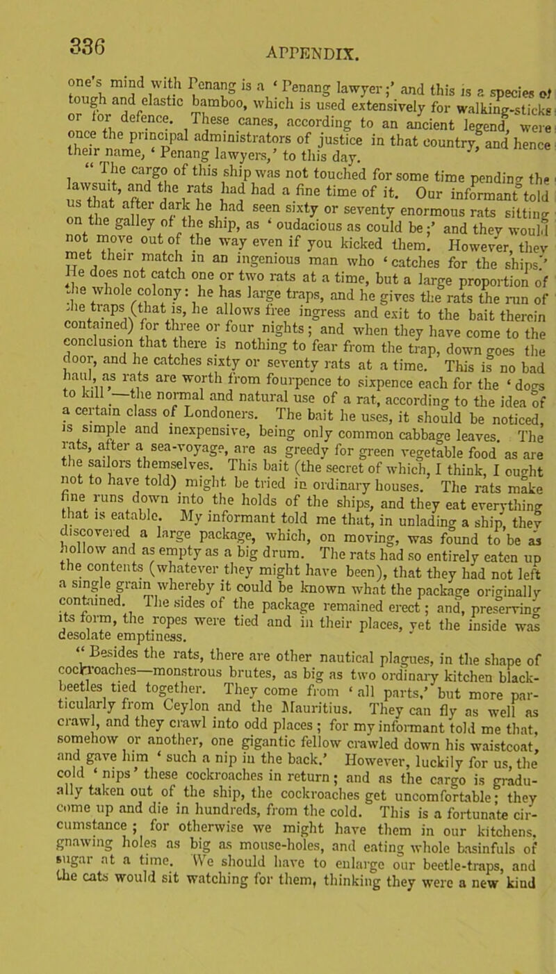 1 “ ? 1,°naS 13 ^g lawyer;’ and this is a species of tough and elastic bamboo, which is used extensively for walking-sticks nnc °+i defe.nc':- , TI!eso canes> according to an ancient legend, were once the principal administrators of justice in that country* and hence their name, ‘ Penang lawyers,’ to this day. “ The cargo of this ship was not touched for some time pending the lawsuit, and the rats had had a fine time of it. Our informant told us that after dark he had seen sixty or seventy enormous rats sitting on the galley of the ship, as * oudacious as could be;’ and they would not move out of the way even if you kicked them. However, tliev met their match in an ingenious man who ‘ catches for the shins'’ He does not catch one or two rats at a time, but a large proportion of Jie whole colony: he has large traps, and he gives the rats the run of die traps (that is, he allows tree ingress and exit to the bait therein contained) for three or four nights; and when they have come to the conclusion that there is nothing to fear from the trap, down goes the door, and he catches sixty or seventy rats at a time. This is no bad baui as rats are worth from fourpence to sixpence each for the ‘ dogs to kill —the normal and natural use of a rat, according to the idea of a certain class of Londoners. The bait he uses, it should be noticed, is simple and inexpensive, being only common cabbage leaves. The rats, after a sea-voyage, are as greedy for green vegetable food as are the sailors themselves. This bait (the secret of which, I think, I ought not to have told) might be tried in ordinary houses. The rats make fine runs down into the holds of the ships, and they eat everything that is eatable. My informant told me that, in unlading a ship', they discovered a large package, which, on moving, was found to be as hollow and as empty as a big drum. The rats had so entirely eaten up the contents (whatever they might have been), that they had not left a single grain whereby it could be known what the package oricrinally contained. The sides of the package remained erect; and, pres'ervinc its form, the ropes were tied and in their places, vet the inside was desolate emptiness. * ^es’des t*le I'ats, there are other nautical plagues, in the shape of cockroaches—-monstrous brutes, as big as two ordinary kitchen black- beetles tied together. They come from ‘ all parts,’ but more par- ticularly from Ceylon and the Mauritius. They can fly as well as craw , and they crawl into odd places ; for my informant told me that, somehow or another, one gigantic fellow crawled down his waistcoat, and gave him * such a nip in the back/ However, luckily for us, the cold ‘nips’ these cockroaches in return; and as the cargo is gradu- ally taken out of the ship, the cockroaches get uncomfortable- they come up and die in hundreds, from the cold. This is a fortunate cir- cumstance ; for otherwise we might have them in our kitchens, gnawing holes as big as mouse-holes, and eating whole basinfuls of sugar at a time. We should have to enlarge our beetle-traps, and the cats would sit watching for them, thinking they were a new kind