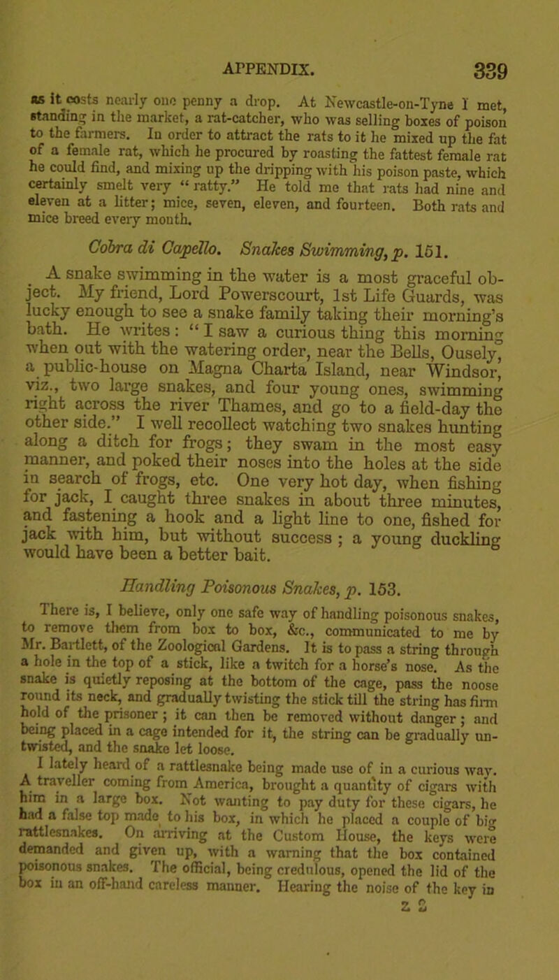 as it costs nearly one penny a drop. At Newcastle-on-Tyne I met, •tanning in the market, a rat-catcher, who was selling boxes of poison to the farmers. In order to attract the rats to it he mixed np the fat of a female rat, which he procured by roasting the fattest female rat he could find, and mixing up the dripping with his poison paste, which certainly smelt very “ ratty.” He told me that rats had nine and eleven at a litter; mice, seven, eleven, and fourteen. Both rats and mice breed every mouth. Cobra di Capello. Snakes Swimming, p. 151. A snake swimming in tlie water is a most graceful ob- ject. My friend, Lord Powerscourt, 1st Life Guards, was lucky enough to see a snake family taking their morning’s bath. He writes : “ I saw a curious thing this morning when out with the watering order, near the Eells, Ousely^ a public-house on Magna Charta Island, near Windsor, viz., two large snakes, and four young ones, swimming right across the river Thames, and go to a field-day the other side.” I well recollect watching two snakes hunting along a ditch for frogs; they swam in the most easy manner, and poked their noses into the holes at the side in search of frogs, etc. One very hot day, when fishing for jack, I caught three snakes in about three minutes, and fastening a hook and a light line to one, fished for jack with him, but without success ; a young duckling would have been a better bait. Handling Poisonous Snakes, p. 153. There is, I believe, only one safe way of handling poisonous snakes, to remove them from box to box, &c., communicated to me by Mr. Bartlett, of the Zoological Gardens. It is to pass a string through a hole in the top of a stick, like a twitch for a horse’s nose. As the snake is quietly reposing at the bottom of the cage, pass the noose round its neck, and gradually twisting the stick till the string has firm hold of the prisoner; it can then be removed without danger; and being placed in a cage intended for it, the string can be gradually un- twisted, and the snake let loose. I lately heard of a rattlesnake being made use of in a curious wav. A traveller coming from America, brought a quantity of cigars with him in a large box. Not wanting to pay duty for these cigars, he had a false top made to his box, in which he placed a couple of big rattlesnakes. On arriving at the Custom House, the keys were demanded and given up, with a warning that the box contained poisonous snakes. The official, being credulous, opened the lid of the box in an off-hand careless manner. Hearing the noise of the key in