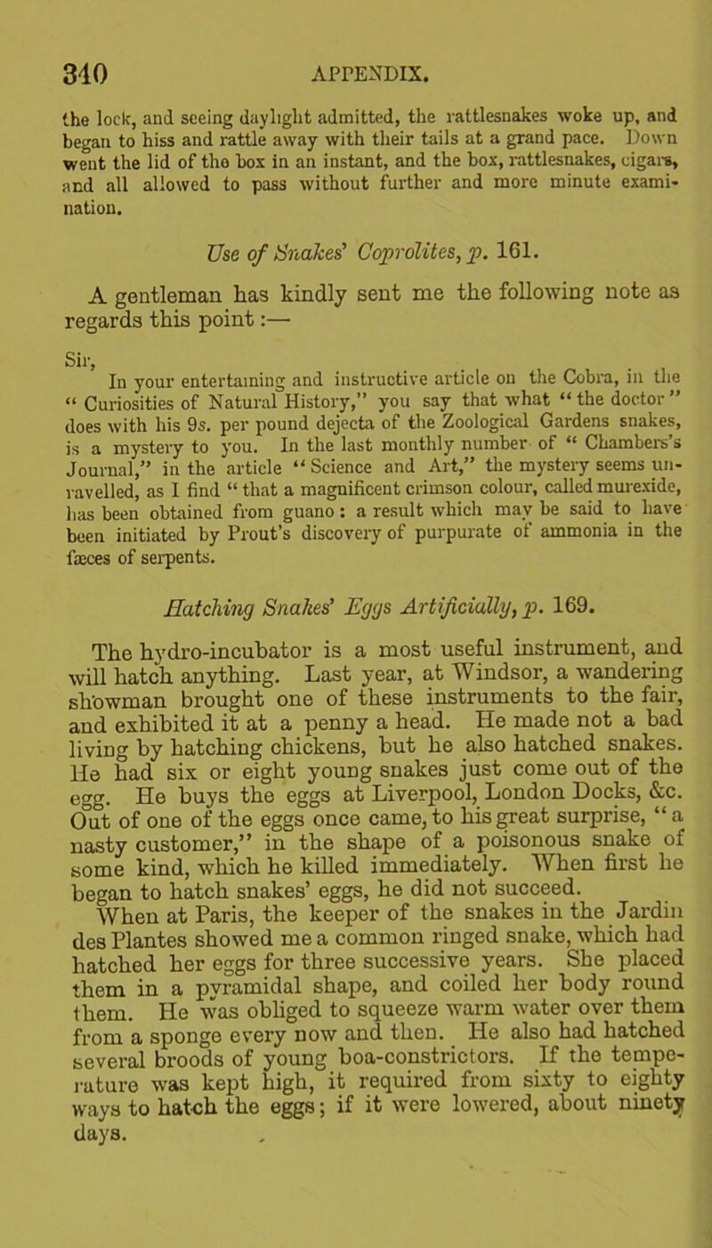 the lock, and seeing daylight admitted, the rattlesnakes woke up, and began to hiss and rattle away with their tails at a grand pace. Down went the lid of the box in an instant, and the box, rattlesnakes, cigars, and all allowed to pass without further and more minute exami- nation. Use of Snakes’ Coprolites, p. 161. A gentleman has kindly sent me the following note as regards this point:— Sir, In your entertaining and instructive article on the Cobra, in the “ Curiosities of Natural History,” you say that what “the doctor” does with his 9s. per pound dejecta of the Zoological Gardens snakes, is a mystery to you. In the last monthly number of “ Chambers's Journal,” in the article “ Science and Art,” the mystery seems un- ravelled, as I find “ that a magnificent crimson colour, called murexide, lias been obtained from guano: a result which may be said to have been initiated by Prout’s discovery of purpurate of ammonia in the fajces of serpents. Hatching Snakes’ Eggs Artificially, p. 169. The hydro-incubator is a most useful instrument, and will hatch anything. Last year, at Windsor, a wandering showman brought one of these instruments to the fair, and exhibited it at a penny a head. He made not a bad living by hatching chickens, but he also hatched snakes. He had six or eight young snakes just come out of the egg. He buys the eggs at Liverpool, London Docks, &c. Out of one of the eggs once came, to his great surprise, “ a nasty customer,” in the shape of a poisonous snake of some kind, which he killed immediately. When first he began to hatch snakes’ eggs, he did not succeed. When at Paris, the keeper of the snakes in the Jardin des Plantes showed me a common ringed snake, which had hatched her eggs for three successive years. She placed them in a pyramidal shape, and coiled her body round them. He was obliged to squeeze warm water over them from a spoDge every now and then. He also had hatched several broods of young boa-constrictors. If the tempe- rature was kept high, it required from sixty to eighty ways to hatch the eggs; if it were lowered, about ninety days.