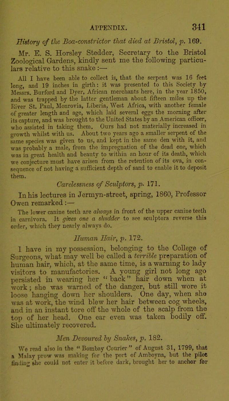 History of the Boa-constrictor that died at Bristol, p. 169. Mr. E. S. Horsley Stedder, Secretary to the Bristol Zoological Gardens, kindly sent me the following particu- lars relative to this snake:— Ail I have been able to collect is, that the serpent was 16 feet long, and 19 inches in girth: it was presented to this Society by Messrs. Burford and Dyer, African merchants here, in the year 1850, and was trapped by the latter gentleman about fifteen miles up the River St. Paul, Monrovia, Liberia, West Africa, with another female of greater length and age, which laid several eggs the morning after its capture, and was brought to the United States by an Amerieon officer, who assisted in taking them. Ours had not materially increased in growth whilst with us. About two years ago a smaller serpent of the same species was given to us, and kept in the same den with it, and was probably a male, from the impregnation of the dead one, which was in great health and beauty to within an hour of its death, which we conjecture must have arisen from the retention of its ova, in con- sequence of not having a sufficient depth of sand to enable it to deposit them. Carelessness of Sculptors, p. 171. In his lectures in Jermyn-street, spring, 1860, Professor Owen remarked:— The lower canine teeth are always in front of the upper canine teeth in carnivora. It gives one a shudder to see sculptors reverse this order, which they nearly always do. Human Hair, p. 172. 1 have in my possession, belonging to the College of Surgeons, what may well be called a terrible preparation of human hair, which, at the same time, is a warning to lady visitors to manufactories. A young girl not long ago persisted in wearing her “ back ” hair down when at work; she was warned of the danger, but still wore it loose hanging down her shoulders. One day, when she was at work, the wind blew her hair between cog wheels, and in an instant tore off the whole of the scalp from the top of her head. One ear even was taken bodily off. She ultimately recovered. Men Devoured by Snakes, p. 182. We read also in the “ Bombay Courier” of August 31, 1799, that a Malay prow was making for the port of Amboyna, but the pilot finding she could not enter it before dark, brought her to anchor for