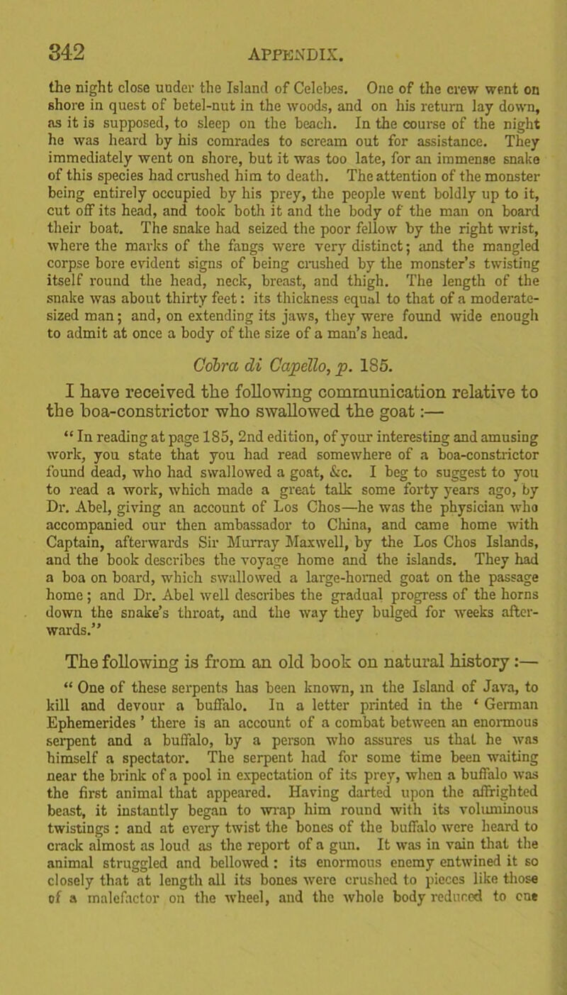 the night close under the Island of Celebes. One of the crew went on shore in quest of betel-nut in the woods, and on his return lay down, as it is supposed, to sleep on the beach. In the course of the night he was heard by his comrades to scream out for assistance. They immediately went on shore, but it was too late, for an immense snake of this species had crushed him to death. The attention of the monster being entirely occupied by his prey, the people went boldly up to it, cut off its head, and took both it and the body of the man on board their boat. The snake had seized the poor fellow by the right wrist, where the marks of the fangs were very distinct; and the mangled corpse bore evident signs of being crushed by the monster’s twisting itself round the head, neck, breast, and thigh. The length of the snake was about thirty feet: its thickness equal to that of a moderate- sized man; and, on extending its jaws, they were found wide enough to admit at once a body of the size of a man’s head. Cobra di Capello, p. 185. I have received the following communication relative to the hoa-constrictor who swallowed the goat:— “ In reading at page 185, 2nd edition, of your interesting and amusing work, you state that you had read somewhere of a boa-constrictor found dead, who had swallowed a goat, &c. I beg to suggest to you to read a work, which made a great talk some forty years ago, by Dr. Abel, giving an account of Los Chos—he was the physician who accompanied our then ambassador to China, and came home with Captain, afterwards Sir Murray Maxwell, by the Los Chos Islands, and the book describes the voyage home and the islands. They had a boa on board, which swallowed a large-horned goat on the passage home; and Dr. Abel well describes the gradual progress of the horns down the snake’s throat, and the way they bulged for weeks after- wards.” The following is from an old book on natural history:— “ One of these serpents has been known, in the Island of Java, to kill and devour a buffalo. In a letter printed in the ‘ German Ephemerides ’ there is an account of a combat between an enormous serpent and a buffalo, by a person who assures us that he was himself a spectator. The serpent had for some time been waiting near the brink of a pool in expectation of its prey, when a buffalo was the first animal that appeared. Having darted upon the affrighted beast, it instantly began to wrap him round with its voluminous twistings : and at every twist the bones of the buffalo were heard to crack almost as loud as the report of a gun. It was in vain that the animal struggled and bellowed : its enormous enemy entwined it so closely that at length all its bones were crushed to pieces like those of a malefactor on the wheel, and the whole body reduced to one