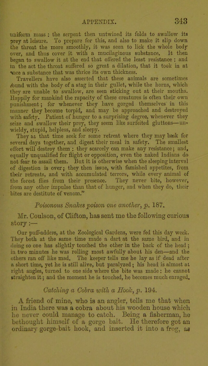 uniform mass : the serpent then untwined its folds to swallow its prey at leisure. To prepare for this, and also to make it slip down the throat the more smoothly, it was seen to lick the whole body over, and thus cover it with a mucilaginous substance. It then began to swallow it at the end that offered the least resistance : and in the act the throat suffered so great a dilation, that it took in at vice a substance that was thrice its own thickness. Travellers have also asserted that these animals are sometimes ibund with the body of a stag in their gullet, while the horns, which they are unable to swallow, are seen sticking out at their mouths. Happily for mankind the rapacity of these creatures is often thejr own punishment; for whenever they have gorged themselves in this manner they become torpid, and may be approached and destroyed with safety. Patient of hunger to a surprising degree, whenever they seize and swallow their prey, they seem like surfeited gluttons—un- wieldy, stupid, helpless, and sleepy. They at, that time seek for some retreat where they may bask for several days together, and digest their meal in safety. The smallest effort will destroy them : they scarcely can make any resistance; and, equally unqualified for flight or opposition, even the naked Indians do not fear to assail them. But it is otherwise when the sleeping interval of digestion is over; they then issue, with famished appetites, from their retreats, and with accumulated terrors, while every animal of the forest flies from their presence. They never bite, however, from any other impulse than that of hunger, and when they do, their bites are destitute of venom.” Poisonous Snakes poison one another, p. 187. Mr. Coulson, of Clifton, lias sent me the following curious story:— Our puff-adders, at the Zoological Gardens, were fed this day week. They both at the same time made a dart at the same bird, and in doing so one has slightly touched the other in the back of the head ; in two minutes he was rolling most awfully about his den—and the others ran off like mad. The keeper tells me he lay as if dead after a short time, yet he is still alive, but paralyzed; his head is almost at right angles, turned to one side where the bite was made : he cannot straighten it; and the moment he is touched, he becomes much enraged. Catching a Cobra with a Book, p. 194. A friend of mine, who is an angler, tells me that when in India there was a cobra about his wooden house which he never could manage to catch. Being a fisherman, he bethought himself of a gorge bait. He therefore got an ordinary gorge-bait hook, and inserted it into a frog, as