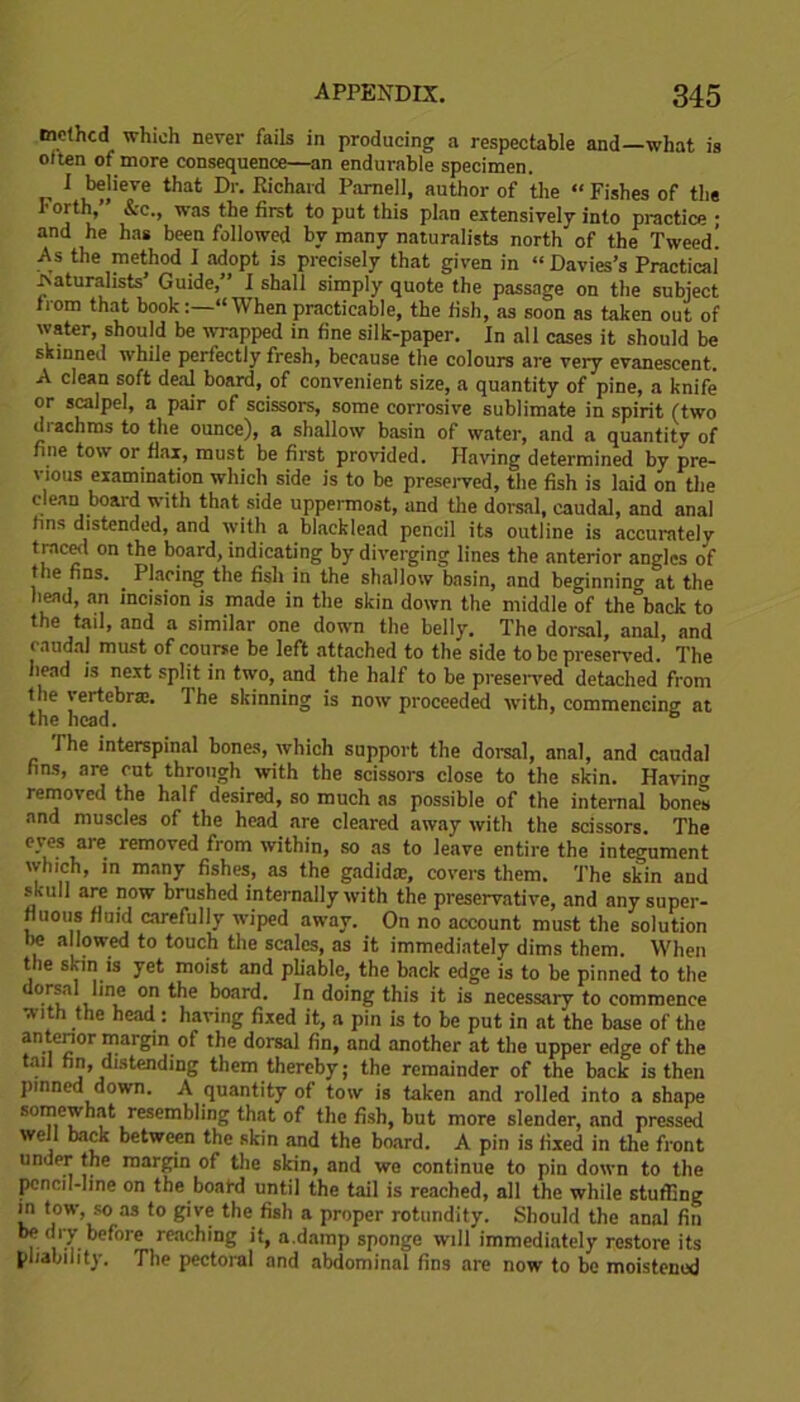 mcthcd which never fails in producing a respectable and—what is often of more consequence—an endurable specimen. I believe that Dr. Kichard Parnell, author of the “ Fishes of the Forth,” &c., was the first to put this plan extensively into practice ; and he has been followed by many naturalists north of the Tweed! As the method I adopt is precisely that given in “ Davies’s Practical Naturalists Guide,” I shall simply quote the passage on the subject from that book“ When practicable, the fish, as soon as taken out of water, should be wrapped in fine silk-paper. In all cases it should be skinned while perfectly fresh, because the colours are very evanescent. A clean soft deal board, of convenient size, a quantity of pine, a knife or scalpel, a pair of scissors, some corrosive sublimate in spirit (two diachms to the ounce), a shallow basin of water, and a quantity of fine tow or flax, must be first provided. Having determined by pre- vious examination which side is to be preserved, the fish is laid on the clean board with that side uppermost, and the dorsal, caudal, and anal fins distended, and with a blacklead pencil its outline is accurately traced on the board, indicating by diverging lines the anterior angles of the fins. Placing the fish in the shallow basin, and beginning at the head, an incision is made in the skin down the middle of the°back to the tail, and a similar one down the belly. The dorsal, ana], and caudal must of course be left attached to the side to be preserved. The head is next split in two, and the half to be preserved detached from the vertebrae. The skinning is now proceeded with, commencing at the head. The interspinal bones, which support the dorsal, anal, and caudal fins, are cut through with the scissors close to the skin. Having removed the half desired, so much as possible of the internal bones and muscles of the head are cleared away with the scissors. The eyes are removed from within, so as to leave entire the integument which, in many fishes, as the gadida;, covers them. The skin and skull are now brushed internally with the preservative, and any super- fluous fluid carefully wiped away. On no account must the solution be allowed to touch the scales, as it immediately dims them. When the skin is yet moist and pliable, the back edge is to be pinned to the dorsal line on the board. In doing this it is necessary to commence with the head : having fixed it, a pin is to be put in at the base of the antcnor margin of the dorsal fin, and another at the upper edge of the . “in, distending them thereby; the remainder of the back is then pinned down. A quantity of tow is taken and rolled into a shape somewhat resembling that of the fish, but more slender, and pressed well back between the skin and the board. A pin is fixed in the front undpr the margin of the skin, and we continue to pin down to the pencil-line on the board until the tail is reached, all the while stuffing in tow, so as to give the fish a proper rotundity. Should the anal fin be dry before reaching it, a.damp sponge will immediately restore its pliability. The pectoral and abdominal fins are now to be moistened